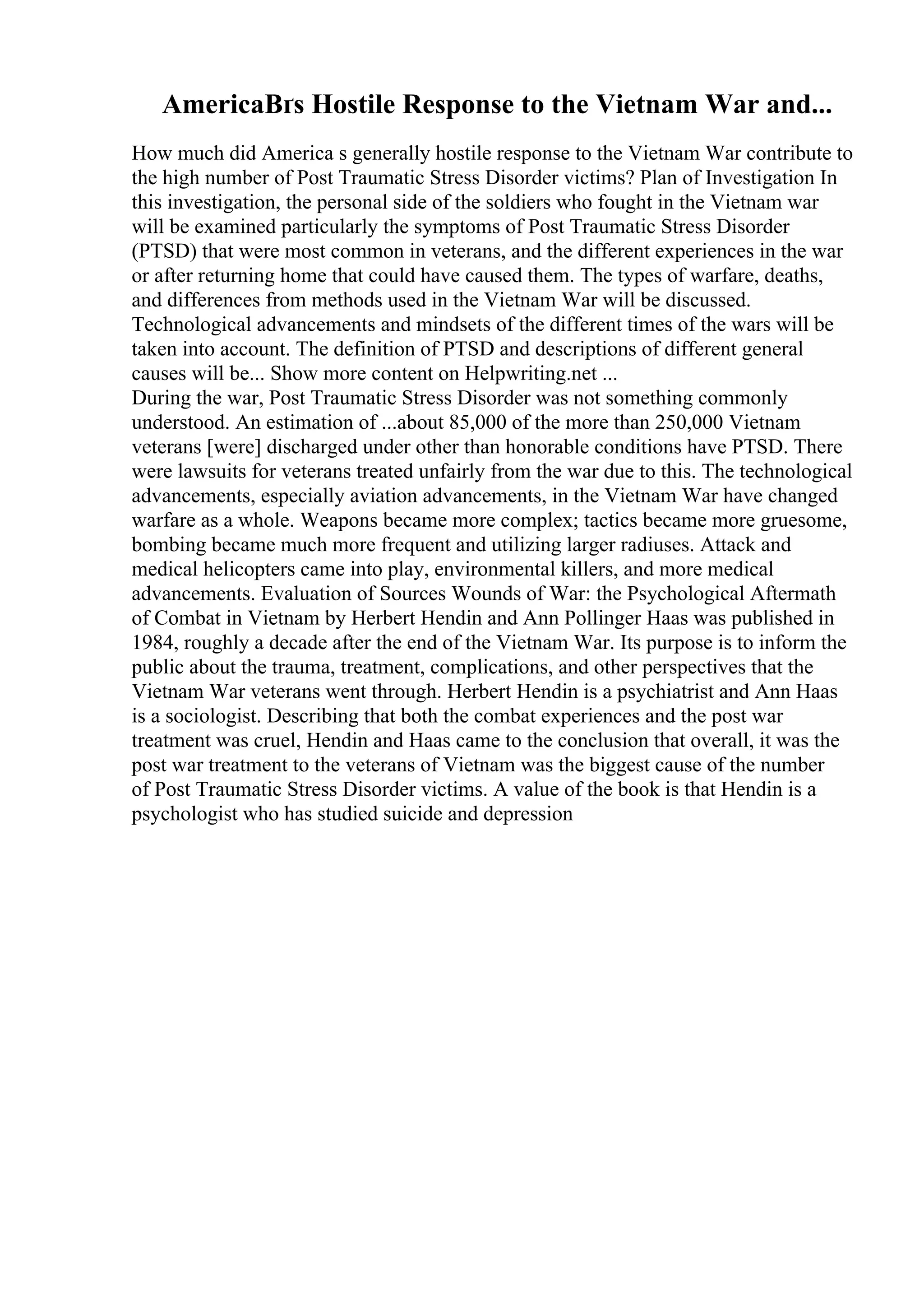 AmericaВґs Hostile Response to the Vietnam War and...
How much did America s generally hostile response to the Vietnam War contribute to
the high number of Post Traumatic Stress Disorder victims? Plan of Investigation In
this investigation, the personal side of the soldiers who fought in the Vietnam war
will be examined particularly the symptoms of Post Traumatic Stress Disorder
(PTSD) that were most common in veterans, and the different experiences in the war
or after returning home that could have caused them. The types of warfare, deaths,
and differences from methods used in the Vietnam War will be discussed.
Technological advancements and mindsets of the different times of the wars will be
taken into account. The definition of PTSD and descriptions of different general
causes will be... Show more content on Helpwriting.net ...
During the war, Post Traumatic Stress Disorder was not something commonly
understood. An estimation of ...about 85,000 of the more than 250,000 Vietnam
veterans [were] discharged under other than honorable conditions have PTSD. There
were lawsuits for veterans treated unfairly from the war due to this. The technological
advancements, especially aviation advancements, in the Vietnam War have changed
warfare as a whole. Weapons became more complex; tactics became more gruesome,
bombing became much more frequent and utilizing larger radiuses. Attack and
medical helicopters came into play, environmental killers, and more medical
advancements. Evaluation of Sources Wounds of War: the Psychological Aftermath
of Combat in Vietnam by Herbert Hendin and Ann Pollinger Haas was published in
1984, roughly a decade after the end of the Vietnam War. Its purpose is to inform the
public about the trauma, treatment, complications, and other perspectives that the
Vietnam War veterans went through. Herbert Hendin is a psychiatrist and Ann Haas
is a sociologist. Describing that both the combat experiences and the post war
treatment was cruel, Hendin and Haas came to the conclusion that overall, it was the
post war treatment to the veterans of Vietnam was the biggest cause of the number
of Post Traumatic Stress Disorder victims. A value of the book is that Hendin is a
psychologist who has studied suicide and depression
 