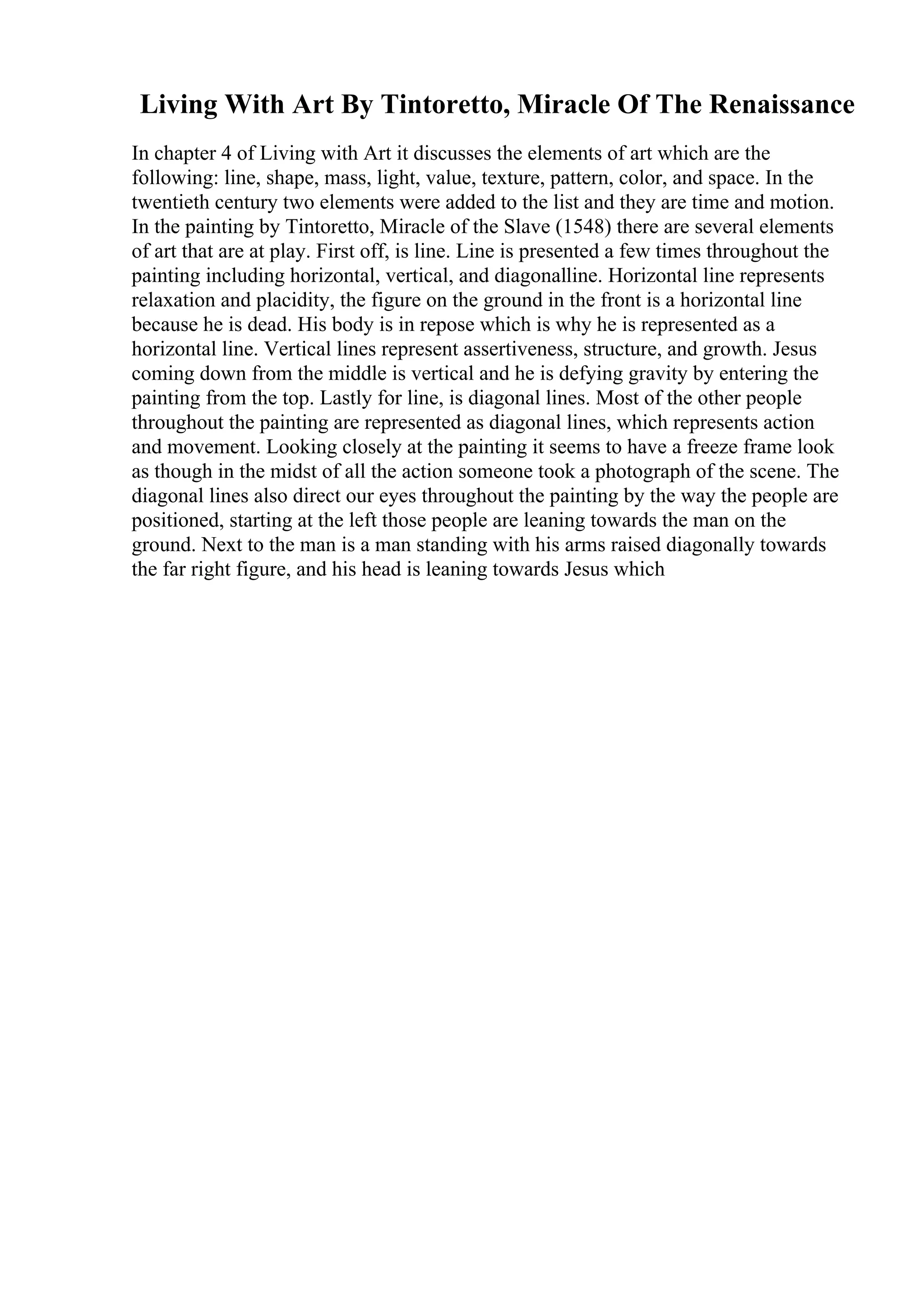 Living With Art By Tintoretto, Miracle Of The Renaissance
In chapter 4 of Living with Art it discusses the elements of art which are the
following: line, shape, mass, light, value, texture, pattern, color, and space. In the
twentieth century two elements were added to the list and they are time and motion.
In the painting by Tintoretto, Miracle of the Slave (1548) there are several elements
of art that are at play. First off, is line. Line is presented a few times throughout the
painting including horizontal, vertical, and diagonalline. Horizontal line represents
relaxation and placidity, the figure on the ground in the front is a horizontal line
because he is dead. His body is in repose which is why he is represented as a
horizontal line. Vertical lines represent assertiveness, structure, and growth. Jesus
coming down from the middle is vertical and he is defying gravity by entering the
painting from the top. Lastly for line, is diagonal lines. Most of the other people
throughout the painting are represented as diagonal lines, which represents action
and movement. Looking closely at the painting it seems to have a freeze frame look
as though in the midst of all the action someone took a photograph of the scene. The
diagonal lines also direct our eyes throughout the painting by the way the people are
positioned, starting at the left those people are leaning towards the man on the
ground. Next to the man is a man standing with his arms raised diagonally towards
the far right figure, and his head is leaning towards Jesus which
 