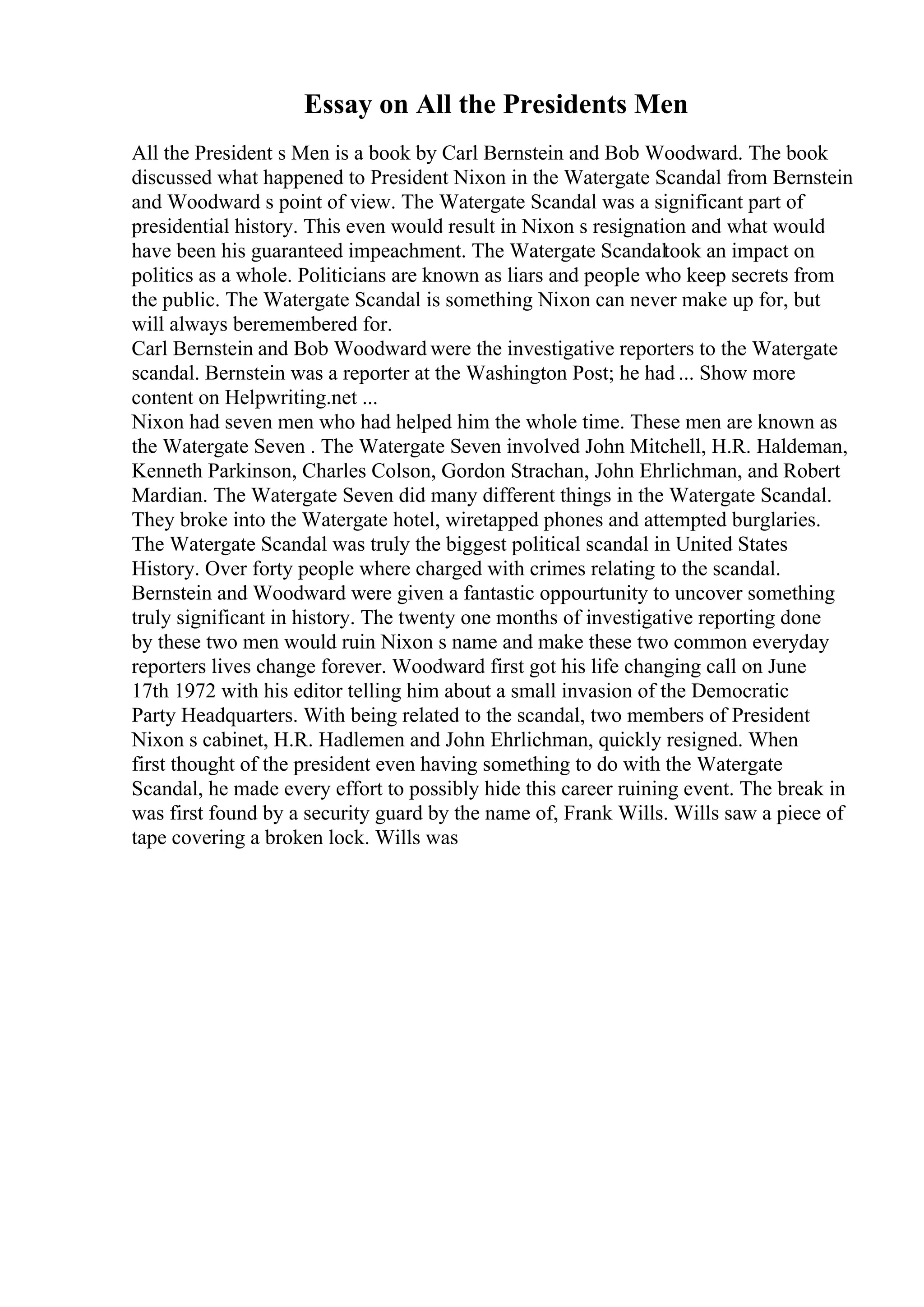 Essay on All the Presidents Men
All the President s Men is a book by Carl Bernstein and Bob Woodward. The book
discussed what happened to President Nixon in the Watergate Scandal from Bernstein
and Woodward s point of view. The Watergate Scandal was a significant part of
presidential history. This even would result in Nixon s resignation and what would
have been his guaranteed impeachment. The Watergate Scandaltook an impact on
politics as a whole. Politicians are known as liars and people who keep secrets from
the public. The Watergate Scandal is something Nixon can never make up for, but
will always beremembered for.
Carl Bernstein and Bob Woodward were the investigative reporters to the Watergate
scandal. Bernstein was a reporter at the Washington Post; he had ... Show more
content on Helpwriting.net ...
Nixon had seven men who had helped him the whole time. These men are known as
the Watergate Seven . The Watergate Seven involved John Mitchell, H.R. Haldeman,
Kenneth Parkinson, Charles Colson, Gordon Strachan, John Ehrlichman, and Robert
Mardian. The Watergate Seven did many different things in the Watergate Scandal.
They broke into the Watergate hotel, wiretapped phones and attempted burglaries.
The Watergate Scandal was truly the biggest political scandal in United States
History. Over forty people where charged with crimes relating to the scandal.
Bernstein and Woodward were given a fantastic oppourtunity to uncover something
truly significant in history. The twenty one months of investigative reporting done
by these two men would ruin Nixon s name and make these two common everyday
reporters lives change forever. Woodward first got his life changing call on June
17th 1972 with his editor telling him about a small invasion of the Democratic
Party Headquarters. With being related to the scandal, two members of President
Nixon s cabinet, H.R. Hadlemen and John Ehrlichman, quickly resigned. When
first thought of the president even having something to do with the Watergate
Scandal, he made every effort to possibly hide this career ruining event. The break in
was first found by a security guard by the name of, Frank Wills. Wills saw a piece of
tape covering a broken lock. Wills was
 