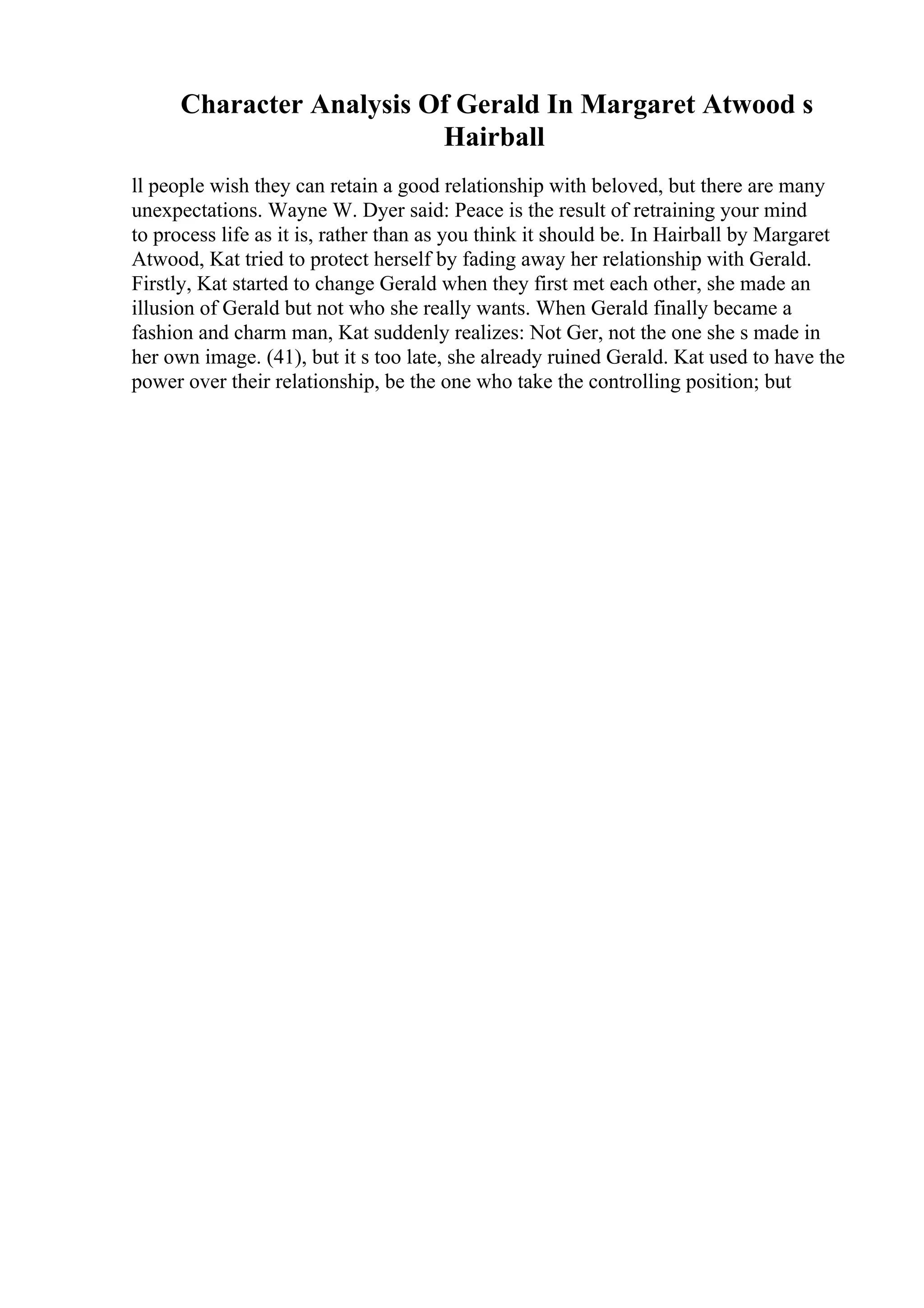Character Analysis Of Gerald In Margaret Atwood s
Hairball
ll people wish they can retain a good relationship with beloved, but there are many
unexpectations. Wayne W. Dyer said: Peace is the result of retraining your mind
to process life as it is, rather than as you think it should be. In Hairball by Margaret
Atwood, Kat tried to protect herself by fading away her relationship with Gerald.
Firstly, Kat started to change Gerald when they first met each other, she made an
illusion of Gerald but not who she really wants. When Gerald finally became a
fashion and charm man, Kat suddenly realizes: Not Ger, not the one she s made in
her own image. (41), but it s too late, she already ruined Gerald. Kat used to have the
power over their relationship, be the one who take the controlling position; but
 