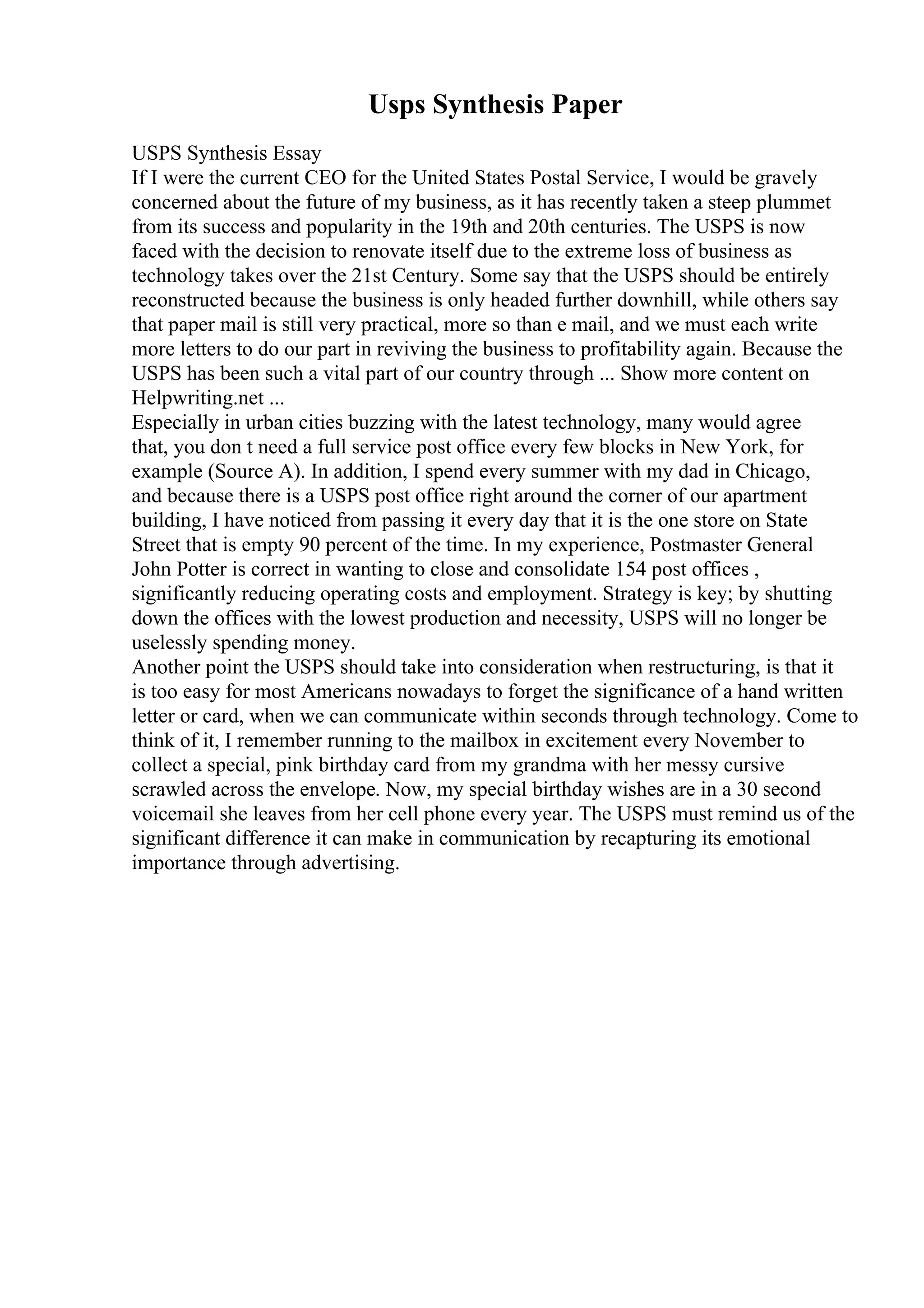 Usps Synthesis Paper
USPS Synthesis Essay
If I were the current CEO for the United States Postal Service, I would be gravely
concerned about the future of my business, as it has recently taken a steep plummet
from its success and popularity in the 19th and 20th centuries. The USPS is now
faced with the decision to renovate itself due to the extreme loss of business as
technology takes over the 21st Century. Some say that the USPS should be entirely
reconstructed because the business is only headed further downhill, while others say
that paper mail is still very practical, more so than e mail, and we must each write
more letters to do our part in reviving the business to profitability again. Because the
USPS has been such a vital part of our country through ... Show more content on
Helpwriting.net ...
Especially in urban cities buzzing with the latest technology, many would agree
that, you don t need a full service post office every few blocks in New York, for
example (Source A). In addition, I spend every summer with my dad in Chicago,
and because there is a USPS post office right around the corner of our apartment
building, I have noticed from passing it every day that it is the one store on State
Street that is empty 90 percent of the time. In my experience, Postmaster General
John Potter is correct in wanting to close and consolidate 154 post offices ,
significantly reducing operating costs and employment. Strategy is key; by shutting
down the offices with the lowest production and necessity, USPS will no longer be
uselessly spending money.
Another point the USPS should take into consideration when restructuring, is that it
is too easy for most Americans nowadays to forget the significance of a hand written
letter or card, when we can communicate within seconds through technology. Come to
think of it, I remember running to the mailbox in excitement every November to
collect a special, pink birthday card from my grandma with her messy cursive
scrawled across the envelope. Now, my special birthday wishes are in a 30 second
voicemail she leaves from her cell phone every year. The USPS must remind us of the
significant difference it can make in communication by recapturing its emotional
importance through advertising.
 