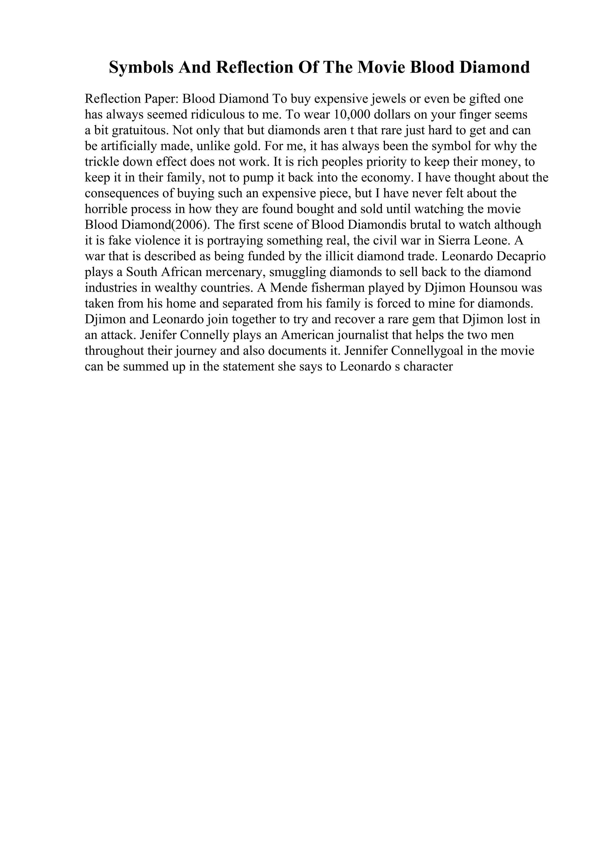 Symbols And Reflection Of The Movie Blood Diamond
Reflection Paper: Blood Diamond To buy expensive jewels or even be gifted one
has always seemed ridiculous to me. To wear 10,000 dollars on your finger seems
a bit gratuitous. Not only that but diamonds aren t that rare just hard to get and can
be artificially made, unlike gold. For me, it has always been the symbol for why the
trickle down effect does not work. It is rich peoples priority to keep their money, to
keep it in their family, not to pump it back into the economy. I have thought about the
consequences of buying such an expensive piece, but I have never felt about the
horrible process in how they are found bought and sold until watching the movie
Blood Diamond(2006). The first scene of Blood Diamondis brutal to watch although
it is fake violence it is portraying something real, the civil war in Sierra Leone. A
war that is described as being funded by the illicit diamond trade. Leonardo Decaprio
plays a South African mercenary, smuggling diamonds to sell back to the diamond
industries in wealthy countries. A Mende fisherman played by Djimon Hounsou was
taken from his home and separated from his family is forced to mine for diamonds.
Djimon and Leonardo join together to try and recover a rare gem that Djimon lost in
an attack. Jenifer Connelly plays an American journalist that helps the two men
throughout their journey and also documents it. Jennifer Connellygoal in the movie
can be summed up in the statement she says to Leonardo s character
 