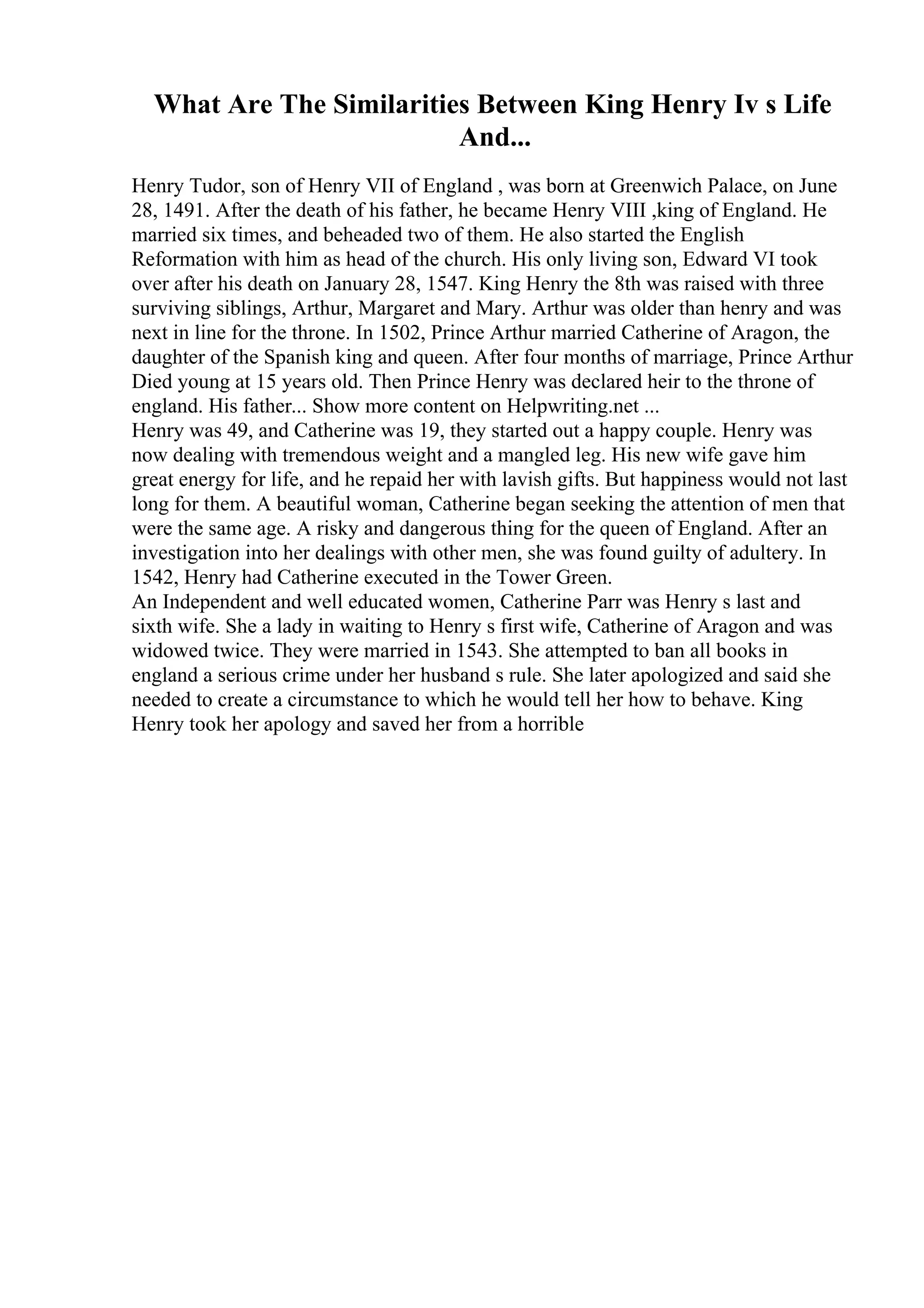 What Are The Similarities Between King Henry Iv s Life
And...
Henry Tudor, son of Henry VII of England , was born at Greenwich Palace, on June
28, 1491. After the death of his father, he became Henry VIII ,king of England. He
married six times, and beheaded two of them. He also started the English
Reformation with him as head of the church. His only living son, Edward VI took
over after his death on January 28, 1547. King Henry the 8th was raised with three
surviving siblings, Arthur, Margaret and Mary. Arthur was older than henry and was
next in line for the throne. In 1502, Prince Arthur married Catherine of Aragon, the
daughter of the Spanish king and queen. After four months of marriage, Prince Arthur
Died young at 15 years old. Then Prince Henry was declared heir to the throne of
england. His father... Show more content on Helpwriting.net ...
Henry was 49, and Catherine was 19, they started out a happy couple. Henry was
now dealing with tremendous weight and a mangled leg. His new wife gave him
great energy for life, and he repaid her with lavish gifts. But happiness would not last
long for them. A beautiful woman, Catherine began seeking the attention of men that
were the same age. A risky and dangerous thing for the queen of England. After an
investigation into her dealings with other men, she was found guilty of adultery. In
1542, Henry had Catherine executed in the Tower Green.
An Independent and well educated women, Catherine Parr was Henry s last and
sixth wife. She a lady in waiting to Henry s first wife, Catherine of Aragon and was
widowed twice. They were married in 1543. She attempted to ban all books in
england a serious crime under her husband s rule. She later apologized and said she
needed to create a circumstance to which he would tell her how to behave. King
Henry took her apology and saved her from a horrible
 