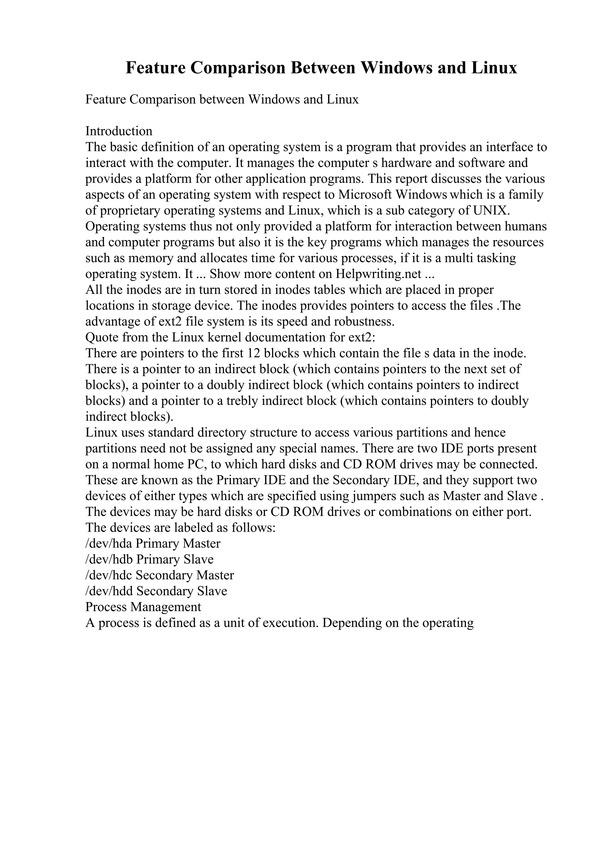 Feature Comparison Between Windows and Linux
Feature Comparison between Windows and Linux
Introduction
The basic definition of an operating system is a program that provides an interface to
interact with the computer. It manages the computer s hardware and software and
provides a platform for other application programs. This report discusses the various
aspects of an operating system with respect to Microsoft Windows which is a family
of proprietary operating systems and Linux, which is a sub category of UNIX.
Operating systems thus not only provided a platform for interaction between humans
and computer programs but also it is the key programs which manages the resources
such as memory and allocates time for various processes, if it is a multi tasking
operating system. It ... Show more content on Helpwriting.net ...
All the inodes are in turn stored in inodes tables which are placed in proper
locations in storage device. The inodes provides pointers to access the files .The
advantage of ext2 file system is its speed and robustness.
Quote from the Linux kernel documentation for ext2:
There are pointers to the first 12 blocks which contain the file s data in the inode.
There is a pointer to an indirect block (which contains pointers to the next set of
blocks), a pointer to a doubly indirect block (which contains pointers to indirect
blocks) and a pointer to a trebly indirect block (which contains pointers to doubly
indirect blocks).
Linux uses standard directory structure to access various partitions and hence
partitions need not be assigned any special names. There are two IDE ports present
on a normal home PC, to which hard disks and CD ROM drives may be connected.
These are known as the Primary IDE and the Secondary IDE, and they support two
devices of either types which are specified using jumpers such as Master and Slave .
The devices may be hard disks or CD ROM drives or combinations on either port.
The devices are labeled as follows:
/dev/hda Primary Master
/dev/hdb Primary Slave
/dev/hdc Secondary Master
/dev/hdd Secondary Slave
Process Management
A process is defined as a unit of execution. Depending on the operating
 