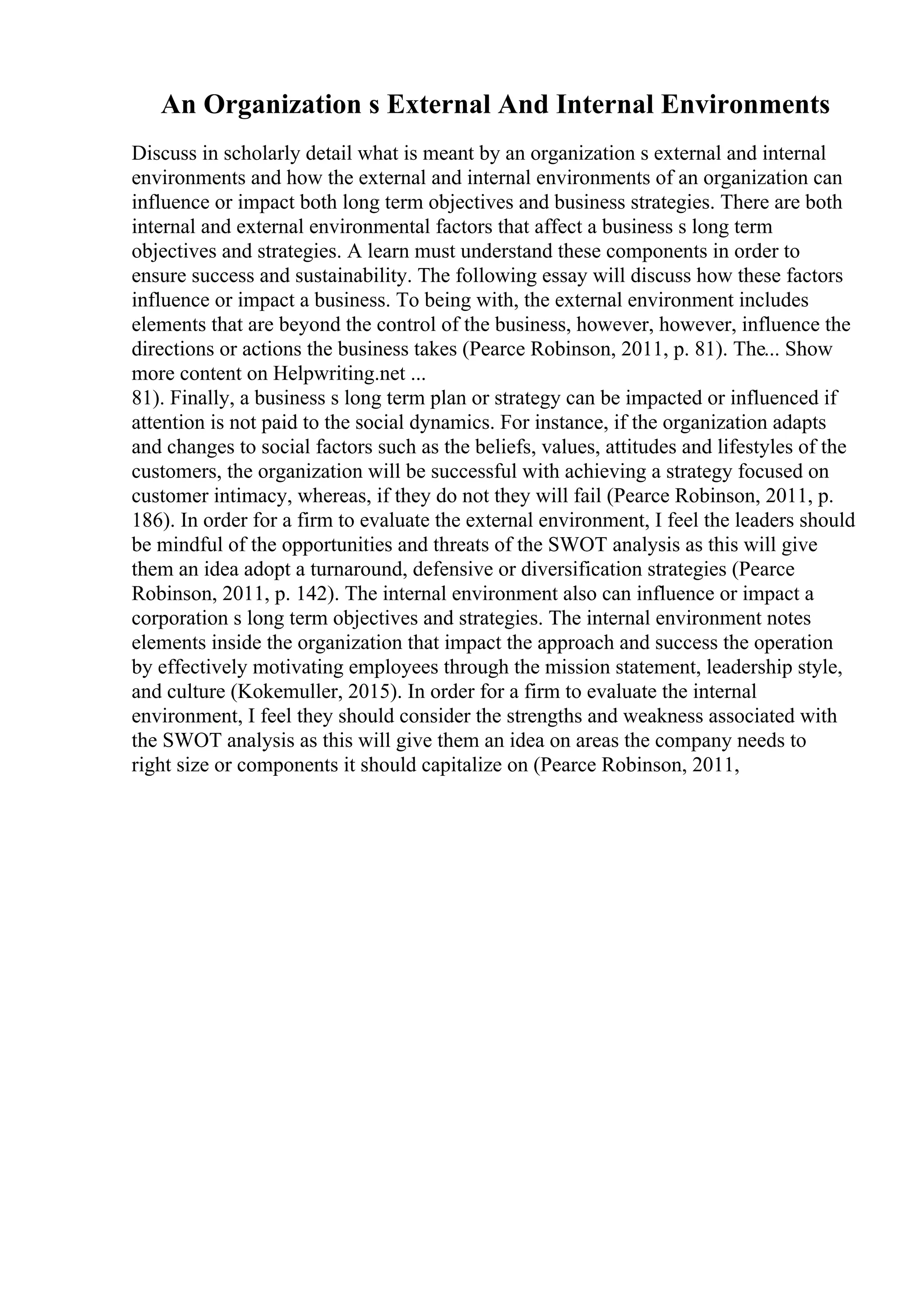 An Organization s External And Internal Environments
Discuss in scholarly detail what is meant by an organization s external and internal
environments and how the external and internal environments of an organization can
influence or impact both long term objectives and business strategies. There are both
internal and external environmental factors that affect a business s long term
objectives and strategies. A learn must understand these components in order to
ensure success and sustainability. The following essay will discuss how these factors
influence or impact a business. To being with, the external environment includes
elements that are beyond the control of the business, however, however, influence the
directions or actions the business takes (Pearce Robinson, 2011, p. 81). The... Show
more content on Helpwriting.net ...
81). Finally, a business s long term plan or strategy can be impacted or influenced if
attention is not paid to the social dynamics. For instance, if the organization adapts
and changes to social factors such as the beliefs, values, attitudes and lifestyles of the
customers, the organization will be successful with achieving a strategy focused on
customer intimacy, whereas, if they do not they will fail (Pearce Robinson, 2011, p.
186). In order for a firm to evaluate the external environment, I feel the leaders should
be mindful of the opportunities and threats of the SWOT analysis as this will give
them an idea adopt a turnaround, defensive or diversification strategies (Pearce
Robinson, 2011, p. 142). The internal environment also can influence or impact a
corporation s long term objectives and strategies. The internal environment notes
elements inside the organization that impact the approach and success the operation
by effectively motivating employees through the mission statement, leadership style,
and culture (Kokemuller, 2015). In order for a firm to evaluate the internal
environment, I feel they should consider the strengths and weakness associated with
the SWOT analysis as this will give them an idea on areas the company needs to
right size or components it should capitalize on (Pearce Robinson, 2011,
 