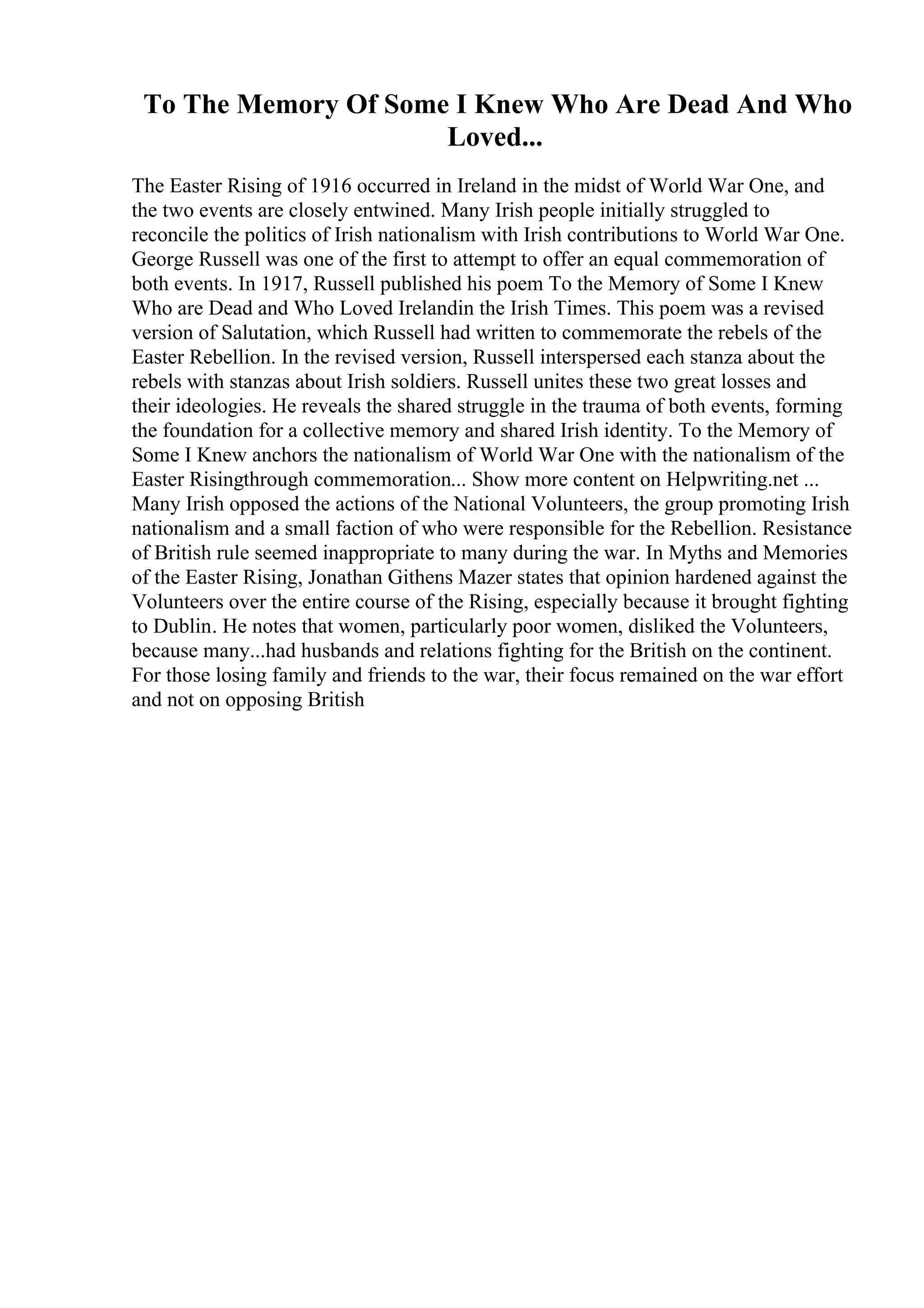 To The Memory Of Some I Knew Who Are Dead And Who
Loved...
The Easter Rising of 1916 occurred in Ireland in the midst of World War One, and
the two events are closely entwined. Many Irish people initially struggled to
reconcile the politics of Irish nationalism with Irish contributions to World War One.
George Russell was one of the first to attempt to offer an equal commemoration of
both events. In 1917, Russell published his poem To the Memory of Some I Knew
Who are Dead and Who Loved Irelandin the Irish Times. This poem was a revised
version of Salutation, which Russell had written to commemorate the rebels of the
Easter Rebellion. In the revised version, Russell interspersed each stanza about the
rebels with stanzas about Irish soldiers. Russell unites these two great losses and
their ideologies. He reveals the shared struggle in the trauma of both events, forming
the foundation for a collective memory and shared Irish identity. To the Memory of
Some I Knew anchors the nationalism of World War One with the nationalism of the
Easter Risingthrough commemoration... Show more content on Helpwriting.net ...
Many Irish opposed the actions of the National Volunteers, the group promoting Irish
nationalism and a small faction of who were responsible for the Rebellion. Resistance
of British rule seemed inappropriate to many during the war. In Myths and Memories
of the Easter Rising, Jonathan Githens Mazer states that opinion hardened against the
Volunteers over the entire course of the Rising, especially because it brought fighting
to Dublin. He notes that women, particularly poor women, disliked the Volunteers,
because many...had husbands and relations fighting for the British on the continent.
For those losing family and friends to the war, their focus remained on the war effort
and not on opposing British
 