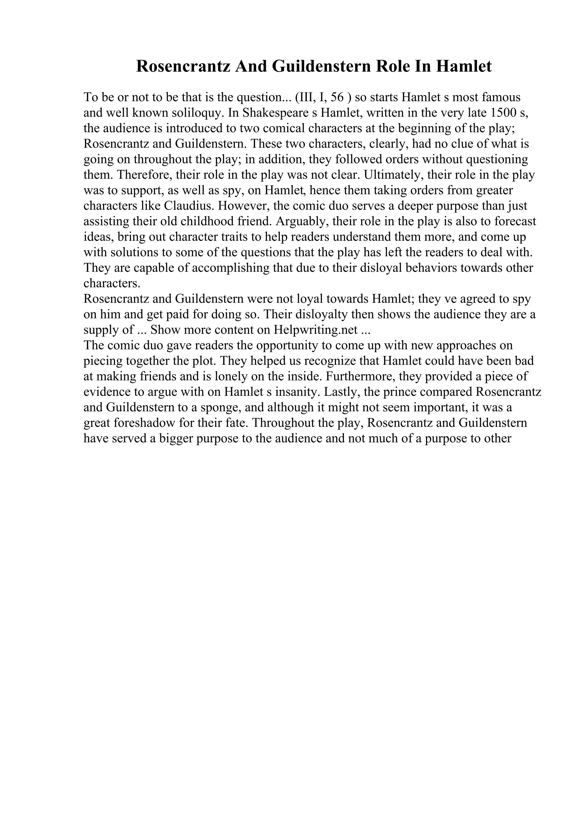 Rosencrantz And Guildenstern Role In Hamlet
To be or not to be that is the question... (III, I, 56 ) so starts Hamlet s most famous
and well known soliloquy. In Shakespeare s Hamlet, written in the very late 1500 s,
the audience is introduced to two comical characters at the beginning of the play;
Rosencrantz and Guildenstern. These two characters, clearly, had no clue of what is
going on throughout the play; in addition, they followed orders without questioning
them. Therefore, their role in the play was not clear. Ultimately, their role in the play
was to support, as well as spy, on Hamlet, hence them taking orders from greater
characters like Claudius. However, the comic duo serves a deeper purpose than just
assisting their old childhood friend. Arguably, their role in the play is also to forecast
ideas, bring out character traits to help readers understand them more, and come up
with solutions to some of the questions that the play has left the readers to deal with.
They are capable of accomplishing that due to their disloyal behaviors towards other
characters.
Rosencrantz and Guildenstern were not loyal towards Hamlet; they ve agreed to spy
on him and get paid for doing so. Their disloyalty then shows the audience they are a
supply of ... Show more content on Helpwriting.net ...
The comic duo gave readers the opportunity to come up with new approaches on
piecing together the plot. They helped us recognize that Hamlet could have been bad
at making friends and is lonely on the inside. Furthermore, they provided a piece of
evidence to argue with on Hamlet s insanity. Lastly, the prince compared Rosencrantz
and Guildenstern to a sponge, and although it might not seem important, it was a
great foreshadow for their fate. Throughout the play, Rosencrantz and Guildenstern
have served a bigger purpose to the audience and not much of a purpose to other
 