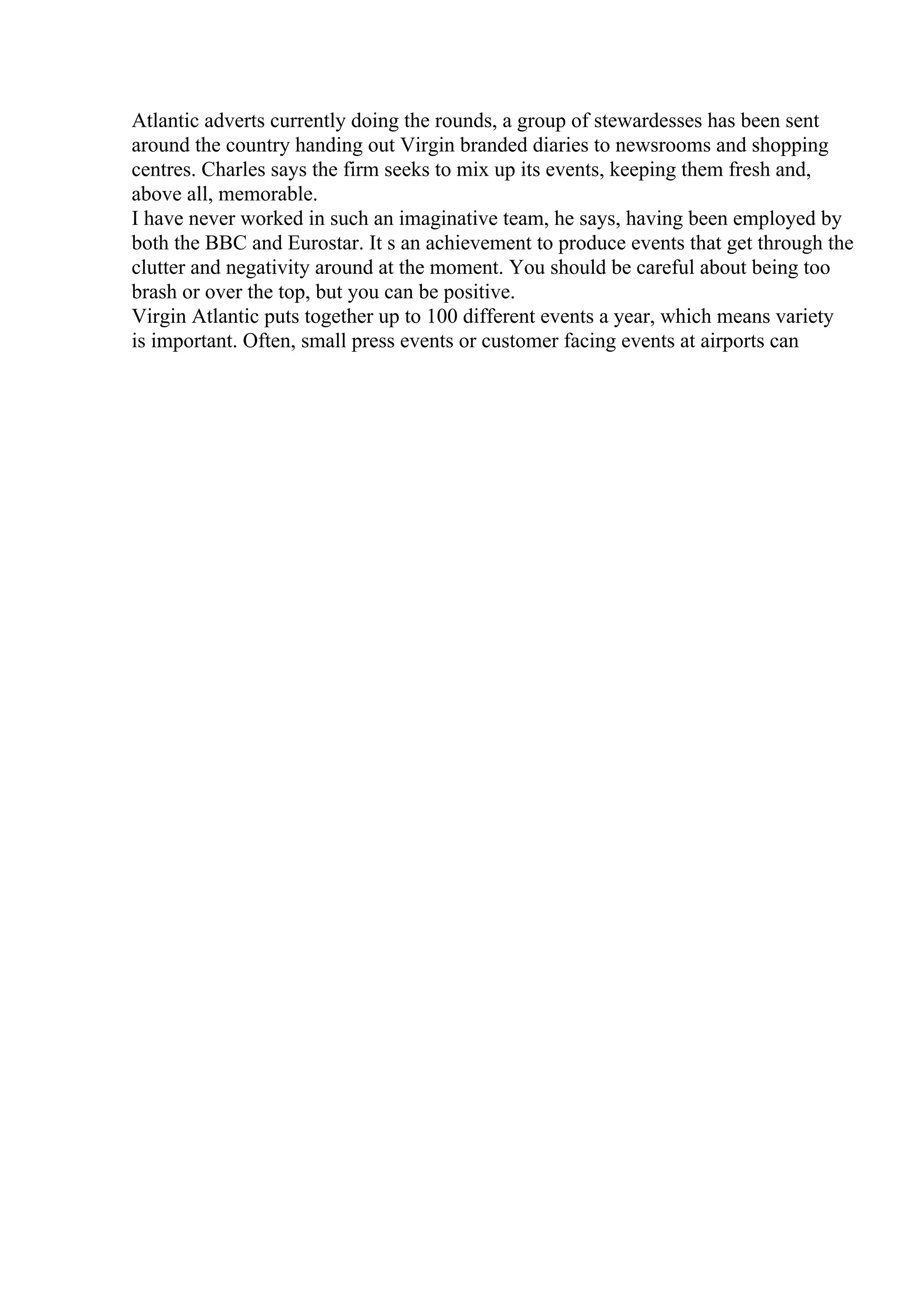 Atlantic adverts currently doing the rounds, a group of stewardesses has been sent
around the country handing out Virgin branded diaries to newsrooms and shopping
centres. Charles says the firm seeks to mix up its events, keeping them fresh and,
above all, memorable.
I have never worked in such an imaginative team, he says, having been employed by
both the BBC and Eurostar. It s an achievement to produce events that get through the
clutter and negativity around at the moment. You should be careful about being too
brash or over the top, but you can be positive.
Virgin Atlantic puts together up to 100 different events a year, which means variety
is important. Often, small press events or customer facing events at airports can
 