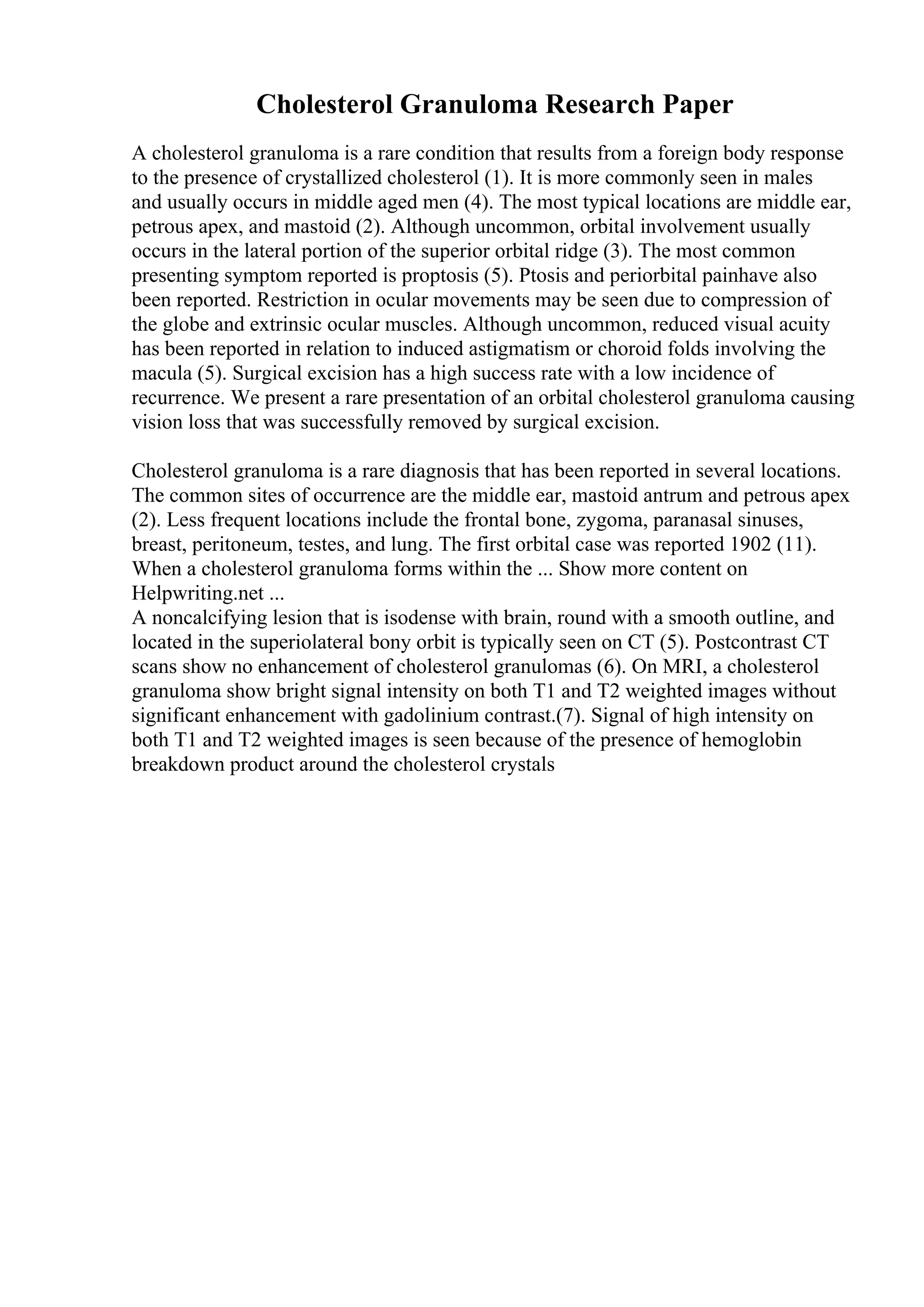 Cholesterol Granuloma Research Paper
A cholesterol granuloma is a rare condition that results from a foreign body response
to the presence of crystallized cholesterol (1). It is more commonly seen in males
and usually occurs in middle aged men (4). The most typical locations are middle ear,
petrous apex, and mastoid (2). Although uncommon, orbital involvement usually
occurs in the lateral portion of the superior orbital ridge (3). The most common
presenting symptom reported is proptosis (5). Ptosis and periorbital painhave also
been reported. Restriction in ocular movements may be seen due to compression of
the globe and extrinsic ocular muscles. Although uncommon, reduced visual acuity
has been reported in relation to induced astigmatism or choroid folds involving the
macula (5). Surgical excision has a high success rate with a low incidence of
recurrence. We present a rare presentation of an orbital cholesterol granuloma causing
vision loss that was successfully removed by surgical excision.
Cholesterol granuloma is a rare diagnosis that has been reported in several locations.
The common sites of occurrence are the middle ear, mastoid antrum and petrous apex
(2). Less frequent locations include the frontal bone, zygoma, paranasal sinuses,
breast, peritoneum, testes, and lung. The first orbital case was reported 1902 (11).
When a cholesterol granuloma forms within the ... Show more content on
Helpwriting.net ...
A noncalcifying lesion that is isodense with brain, round with a smooth outline, and
located in the superiolateral bony orbit is typically seen on CT (5). Postcontrast CT
scans show no enhancement of cholesterol granulomas (6). On MRI, a cholesterol
granuloma show bright signal intensity on both T1 and T2 weighted images without
significant enhancement with gadolinium contrast.(7). Signal of high intensity on
both T1 and T2 weighted images is seen because of the presence of hemoglobin
breakdown product around the cholesterol crystals
 