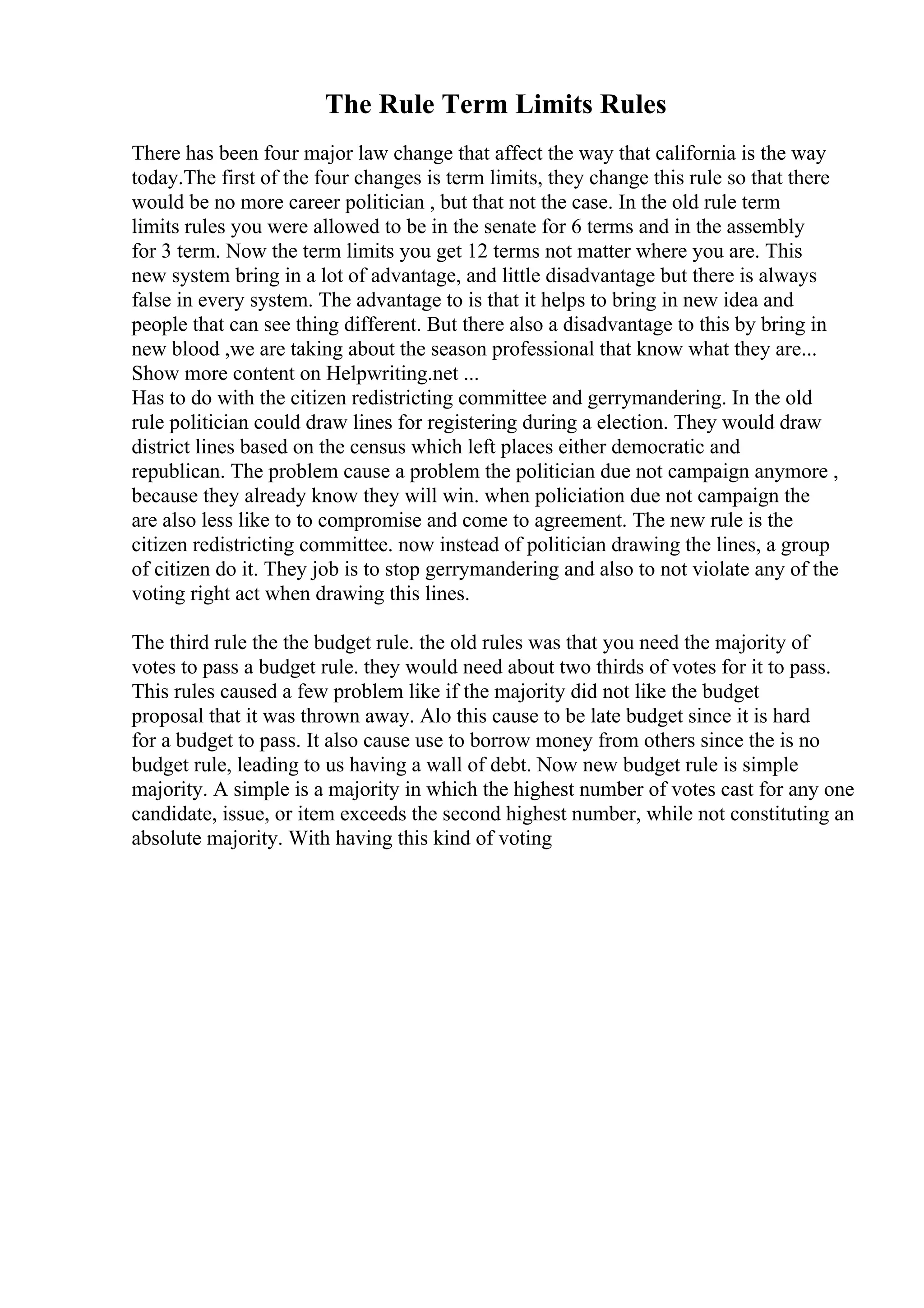 The Rule Term Limits Rules
There has been four major law change that affect the way that california is the way
today.The first of the four changes is term limits, they change this rule so that there
would be no more career politician , but that not the case. In the old rule term
limits rules you were allowed to be in the senate for 6 terms and in the assembly
for 3 term. Now the term limits you get 12 terms not matter where you are. This
new system bring in a lot of advantage, and little disadvantage but there is always
false in every system. The advantage to is that it helps to bring in new idea and
people that can see thing different. But there also a disadvantage to this by bring in
new blood ,we are taking about the season professional that know what they are...
Show more content on Helpwriting.net ...
Has to do with the citizen redistricting committee and gerrymandering. In the old
rule politician could draw lines for registering during a election. They would draw
district lines based on the census which left places either democratic and
republican. The problem cause a problem the politician due not campaign anymore ,
because they already know they will win. when policiation due not campaign the
are also less like to to compromise and come to agreement. The new rule is the
citizen redistricting committee. now instead of politician drawing the lines, a group
of citizen do it. They job is to stop gerrymandering and also to not violate any of the
voting right act when drawing this lines.
The third rule the the budget rule. the old rules was that you need the majority of
votes to pass a budget rule. they would need about two thirds of votes for it to pass.
This rules caused a few problem like if the majority did not like the budget
proposal that it was thrown away. Alo this cause to be late budget since it is hard
for a budget to pass. It also cause use to borrow money from others since the is no
budget rule, leading to us having a wall of debt. Now new budget rule is simple
majority. A simple is a majority in which the highest number of votes cast for any one
candidate, issue, or item exceeds the second highest number, while not constituting an
absolute majority. With having this kind of voting
 