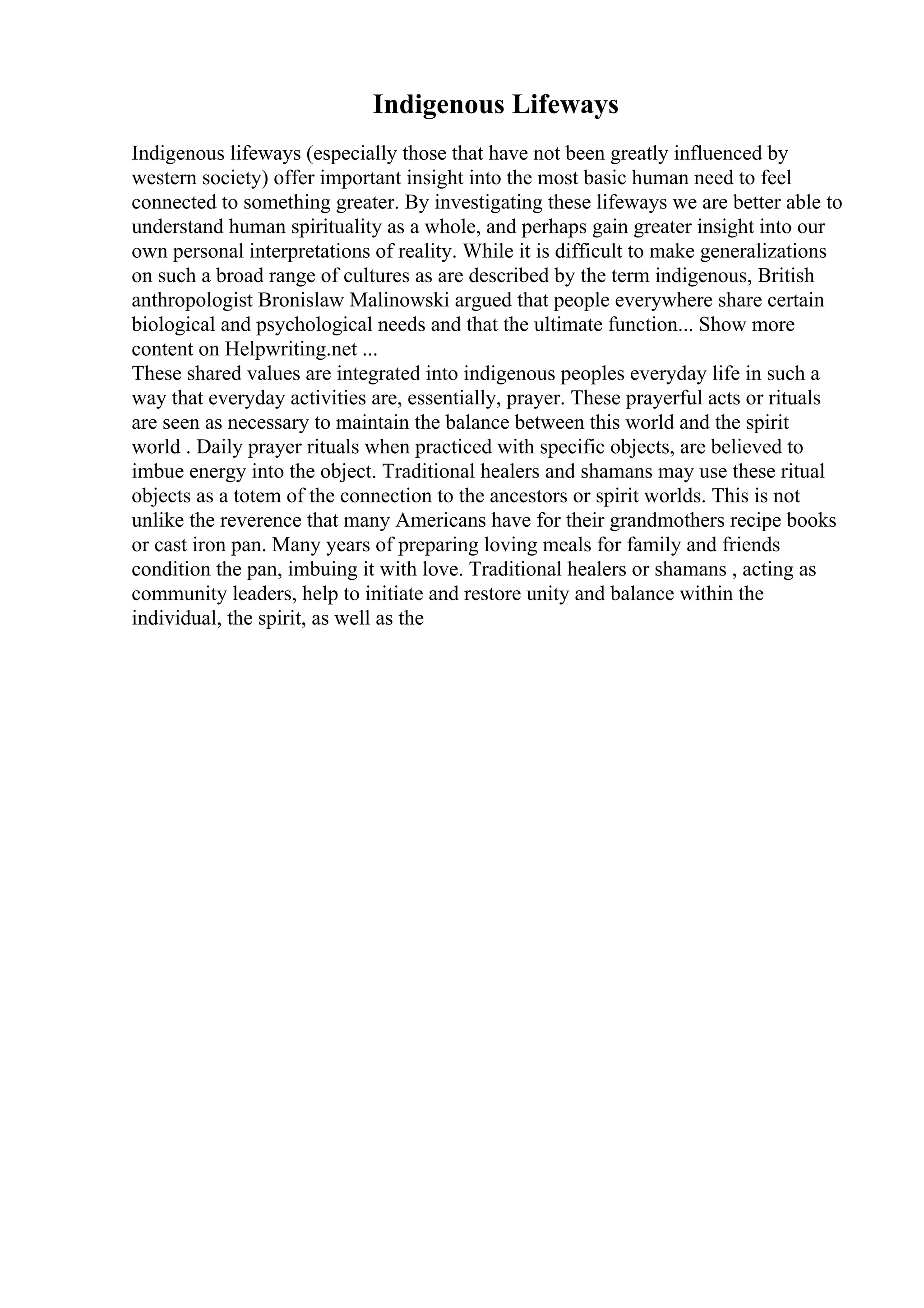 Indigenous Lifeways
Indigenous lifeways (especially those that have not been greatly influenced by
western society) offer important insight into the most basic human need to feel
connected to something greater. By investigating these lifeways we are better able to
understand human spirituality as a whole, and perhaps gain greater insight into our
own personal interpretations of reality. While it is difficult to make generalizations
on such a broad range of cultures as are described by the term indigenous, British
anthropologist Bronislaw Malinowski argued that people everywhere share certain
biological and psychological needs and that the ultimate function... Show more
content on Helpwriting.net ...
These shared values are integrated into indigenous peoples everyday life in such a
way that everyday activities are, essentially, prayer. These prayerful acts or rituals
are seen as necessary to maintain the balance between this world and the spirit
world . Daily prayer rituals when practiced with specific objects, are believed to
imbue energy into the object. Traditional healers and shamans may use these ritual
objects as a totem of the connection to the ancestors or spirit worlds. This is not
unlike the reverence that many Americans have for their grandmothers recipe books
or cast iron pan. Many years of preparing loving meals for family and friends
condition the pan, imbuing it with love. Traditional healers or shamans , acting as
community leaders, help to initiate and restore unity and balance within the
individual, the spirit, as well as the
 