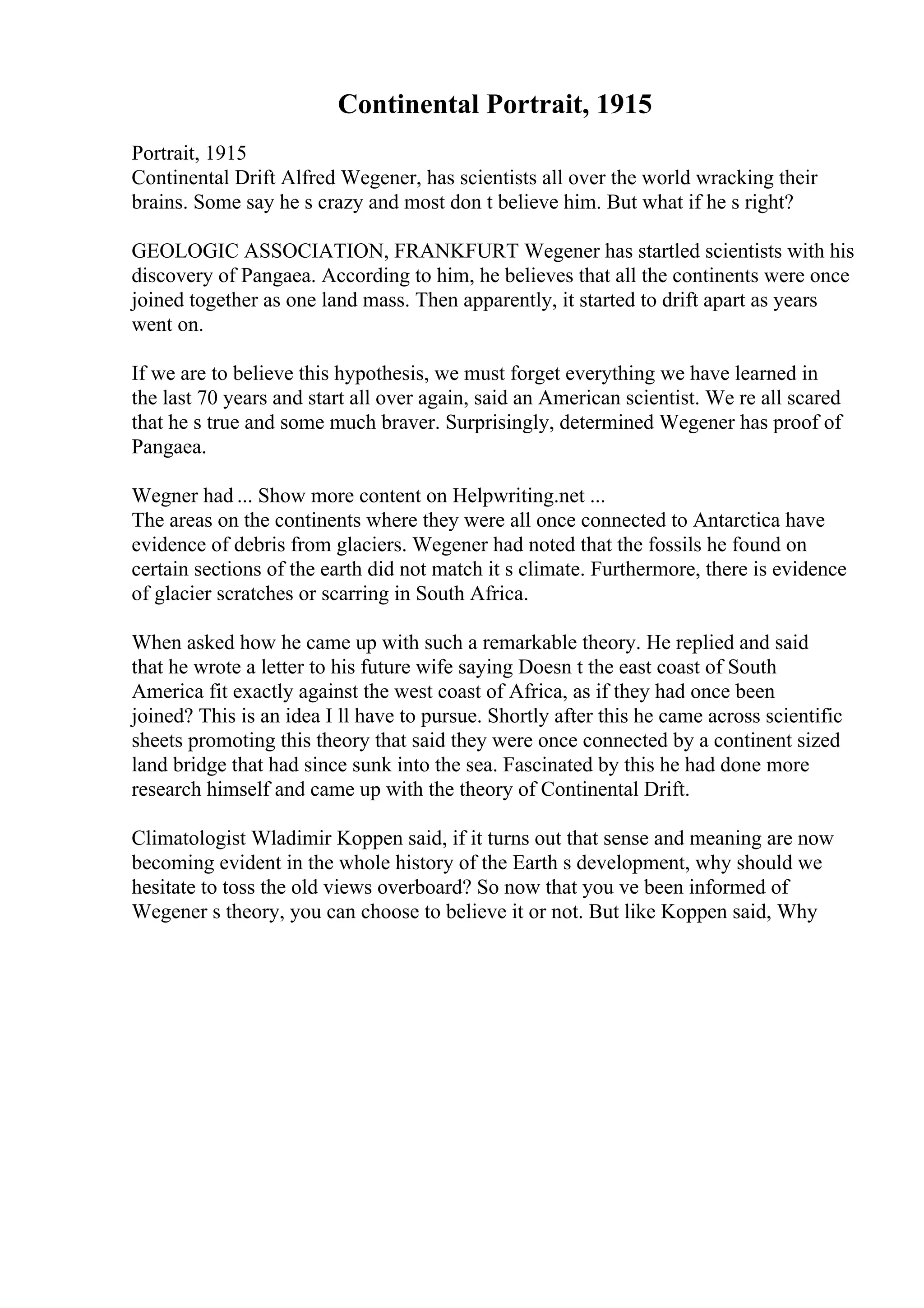 Continental Portrait, 1915
Portrait, 1915
Continental Drift Alfred Wegener, has scientists all over the world wracking their
brains. Some say he s crazy and most don t believe him. But what if he s right?
GEOLOGIC ASSOCIATION, FRANKFURT Wegener has startled scientists with his
discovery of Pangaea. According to him, he believes that all the continents were once
joined together as one land mass. Then apparently, it started to drift apart as years
went on.
If we are to believe this hypothesis, we must forget everything we have learned in
the last 70 years and start all over again, said an American scientist. We re all scared
that he s true and some much braver. Surprisingly, determined Wegener has proof of
Pangaea.
Wegner had ... Show more content on Helpwriting.net ...
The areas on the continents where they were all once connected to Antarctica have
evidence of debris from glaciers. Wegener had noted that the fossils he found on
certain sections of the earth did not match it s climate. Furthermore, there is evidence
of glacier scratches or scarring in South Africa.
When asked how he came up with such a remarkable theory. He replied and said
that he wrote a letter to his future wife saying Doesn t the east coast of South
America fit exactly against the west coast of Africa, as if they had once been
joined? This is an idea I ll have to pursue. Shortly after this he came across scientific
sheets promoting this theory that said they were once connected by a continent sized
land bridge that had since sunk into the sea. Fascinated by this he had done more
research himself and came up with the theory of Continental Drift.
Climatologist Wladimir Koppen said, if it turns out that sense and meaning are now
becoming evident in the whole history of the Earth s development, why should we
hesitate to toss the old views overboard? So now that you ve been informed of
Wegener s theory, you can choose to believe it or not. But like Koppen said, Why
 