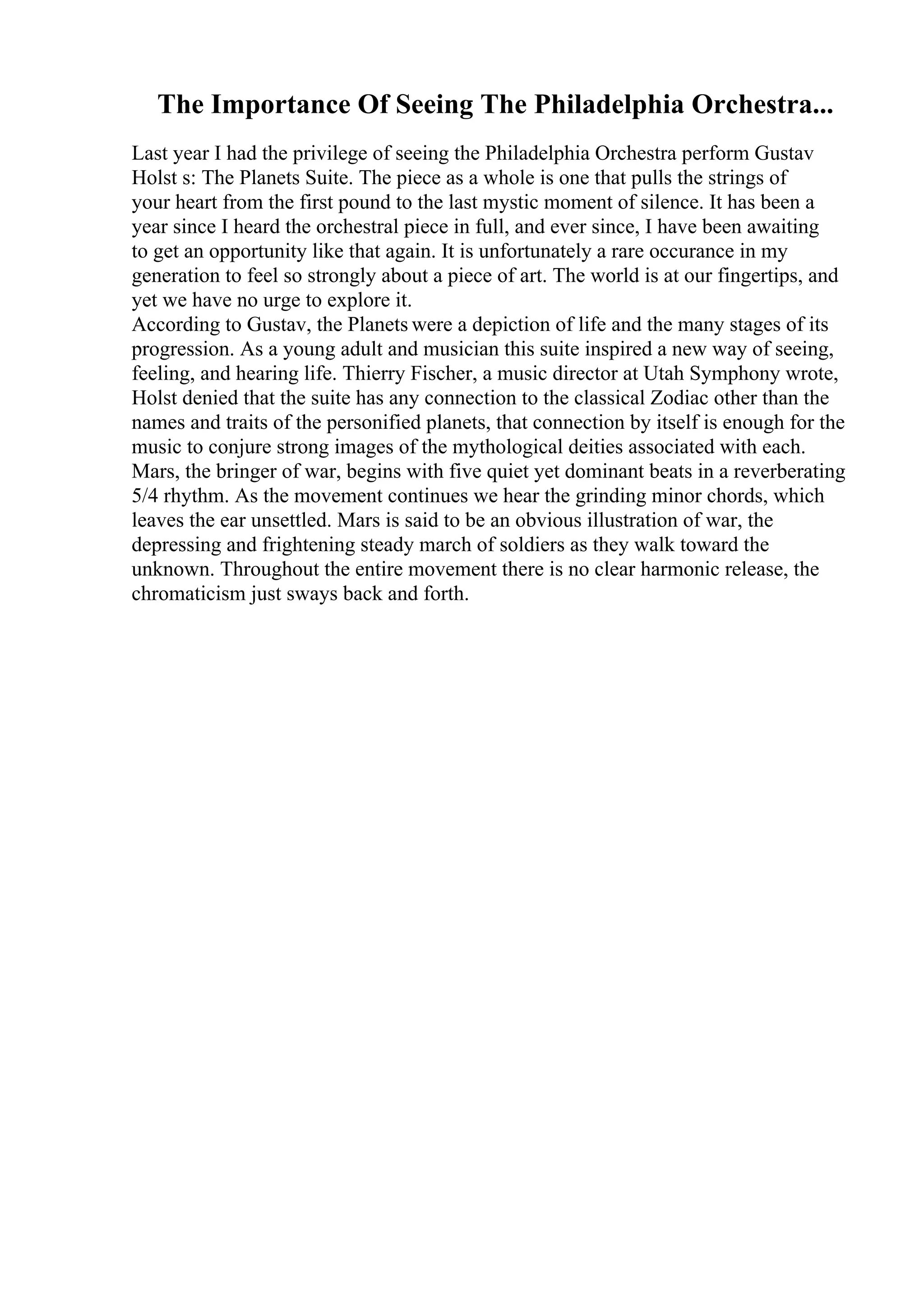 The Importance Of Seeing The Philadelphia Orchestra...
Last year I had the privilege of seeing the Philadelphia Orchestra perform Gustav
Holst s: The Planets Suite. The piece as a whole is one that pulls the strings of
your heart from the first pound to the last mystic moment of silence. It has been a
year since I heard the orchestral piece in full, and ever since, I have been awaiting
to get an opportunity like that again. It is unfortunately a rare occurance in my
generation to feel so strongly about a piece of art. The world is at our fingertips, and
yet we have no urge to explore it.
According to Gustav, the Planets were a depiction of life and the many stages of its
progression. As a young adult and musician this suite inspired a new way of seeing,
feeling, and hearing life. Thierry Fischer, a music director at Utah Symphony wrote,
Holst denied that the suite has any connection to the classical Zodiac other than the
names and traits of the personified planets, that connection by itself is enough for the
music to conjure strong images of the mythological deities associated with each.
Mars, the bringer of war, begins with five quiet yet dominant beats in a reverberating
5/4 rhythm. As the movement continues we hear the grinding minor chords, which
leaves the ear unsettled. Mars is said to be an obvious illustration of war, the
depressing and frightening steady march of soldiers as they walk toward the
unknown. Throughout the entire movement there is no clear harmonic release, the
chromaticism just sways back and forth.
 