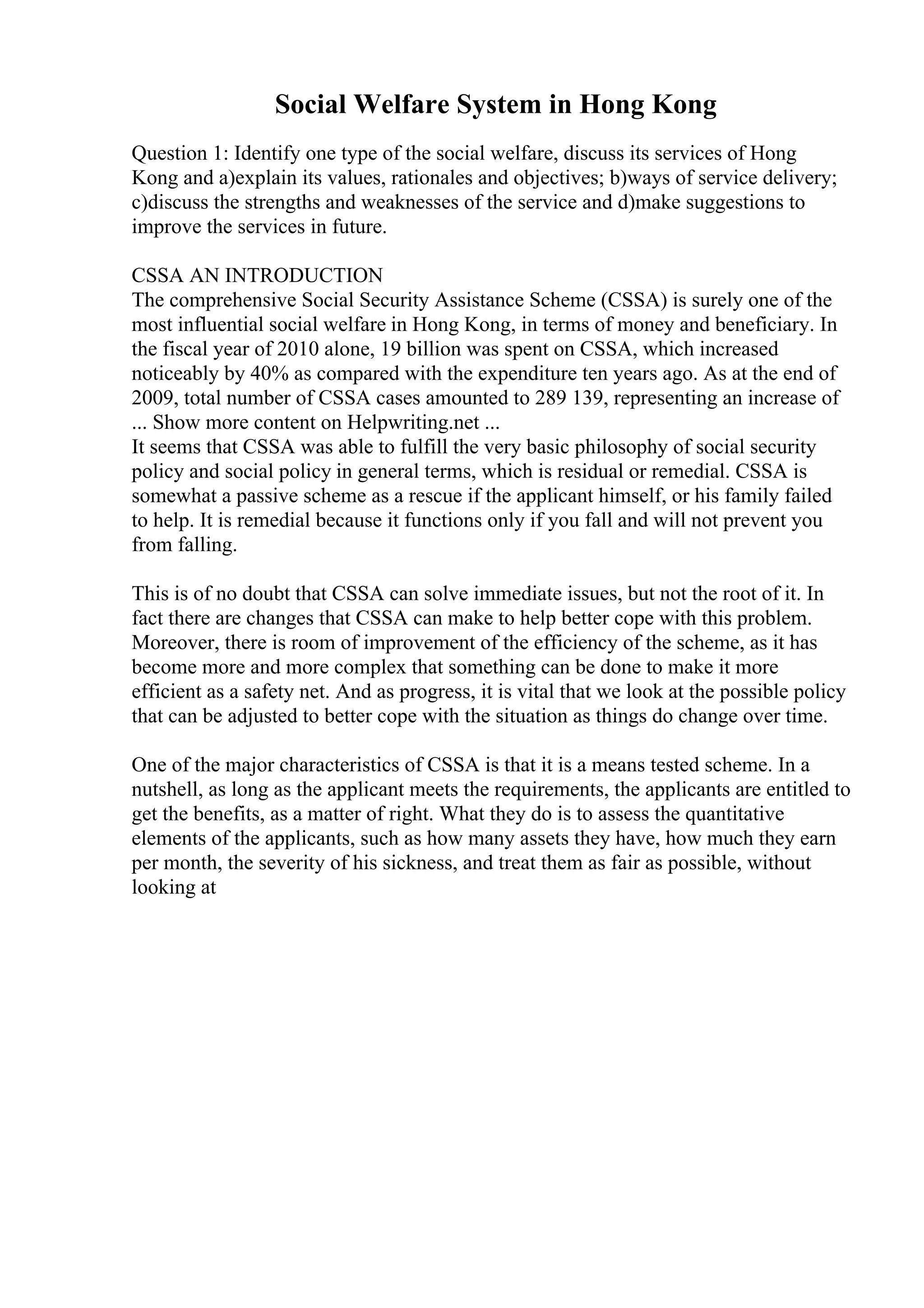 Social Welfare System in Hong Kong
Question 1: Identify one type of the social welfare, discuss its services of Hong
Kong and a)explain its values, rationales and objectives; b)ways of service delivery;
c)discuss the strengths and weaknesses of the service and d)make suggestions to
improve the services in future.
CSSA AN INTRODUCTION
The comprehensive Social Security Assistance Scheme (CSSA) is surely one of the
most influential social welfare in Hong Kong, in terms of money and beneficiary. In
the fiscal year of 2010 alone, 19 billion was spent on CSSA, which increased
noticeably by 40% as compared with the expenditure ten years ago. As at the end of
2009, total number of CSSA cases amounted to 289 139, representing an increase of
... Show more content on Helpwriting.net ...
It seems that CSSA was able to fulfill the very basic philosophy of social security
policy and social policy in general terms, which is residual or remedial. CSSA is
somewhat a passive scheme as a rescue if the applicant himself, or his family failed
to help. It is remedial because it functions only if you fall and will not prevent you
from falling.
This is of no doubt that CSSA can solve immediate issues, but not the root of it. In
fact there are changes that CSSA can make to help better cope with this problem.
Moreover, there is room of improvement of the efficiency of the scheme, as it has
become more and more complex that something can be done to make it more
efficient as a safety net. And as progress, it is vital that we look at the possible policy
that can be adjusted to better cope with the situation as things do change over time.
One of the major characteristics of CSSA is that it is a means tested scheme. In a
nutshell, as long as the applicant meets the requirements, the applicants are entitled to
get the benefits, as a matter of right. What they do is to assess the quantitative
elements of the applicants, such as how many assets they have, how much they earn
per month, the severity of his sickness, and treat them as fair as possible, without
looking at
 