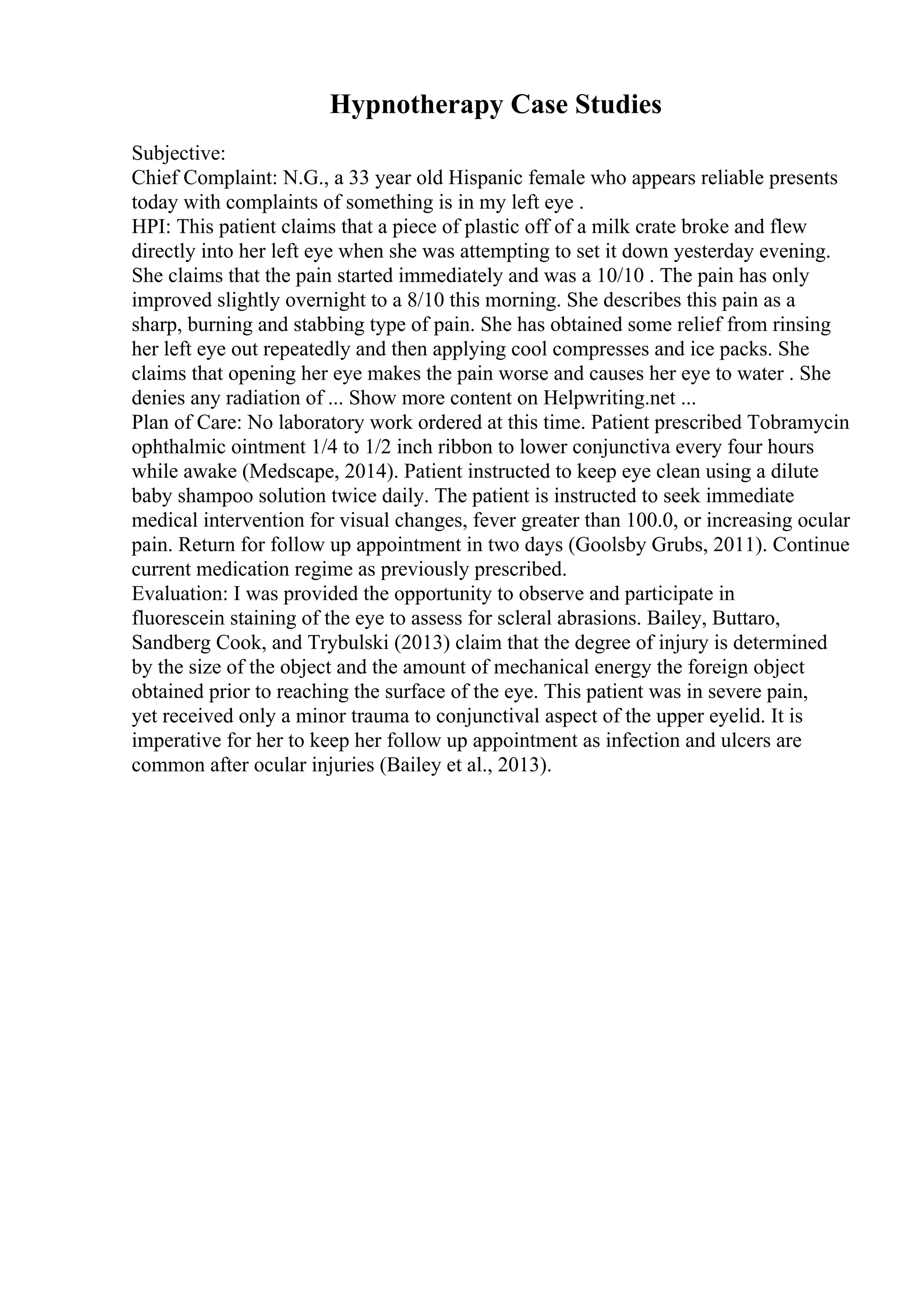 Hypnotherapy Case Studies
Subjective:
Chief Complaint: N.G., a 33 year old Hispanic female who appears reliable presents
today with complaints of something is in my left eye .
HPI: This patient claims that a piece of plastic off of a milk crate broke and flew
directly into her left eye when she was attempting to set it down yesterday evening.
She claims that the pain started immediately and was a 10/10 . The pain has only
improved slightly overnight to a 8/10 this morning. She describes this pain as a
sharp, burning and stabbing type of pain. She has obtained some relief from rinsing
her left eye out repeatedly and then applying cool compresses and ice packs. She
claims that opening her eye makes the pain worse and causes her eye to water . She
denies any radiation of ... Show more content on Helpwriting.net ...
Plan of Care: No laboratory work ordered at this time. Patient prescribed Tobramycin
ophthalmic ointment 1/4 to 1/2 inch ribbon to lower conjunctiva every four hours
while awake (Medscape, 2014). Patient instructed to keep eye clean using a dilute
baby shampoo solution twice daily. The patient is instructed to seek immediate
medical intervention for visual changes, fever greater than 100.0, or increasing ocular
pain. Return for follow up appointment in two days (Goolsby Grubs, 2011). Continue
current medication regime as previously prescribed.
Evaluation: I was provided the opportunity to observe and participate in
fluorescein staining of the eye to assess for scleral abrasions. Bailey, Buttaro,
Sandberg Cook, and Trybulski (2013) claim that the degree of injury is determined
by the size of the object and the amount of mechanical energy the foreign object
obtained prior to reaching the surface of the eye. This patient was in severe pain,
yet received only a minor trauma to conjunctival aspect of the upper eyelid. It is
imperative for her to keep her follow up appointment as infection and ulcers are
common after ocular injuries (Bailey et al., 2013).
 