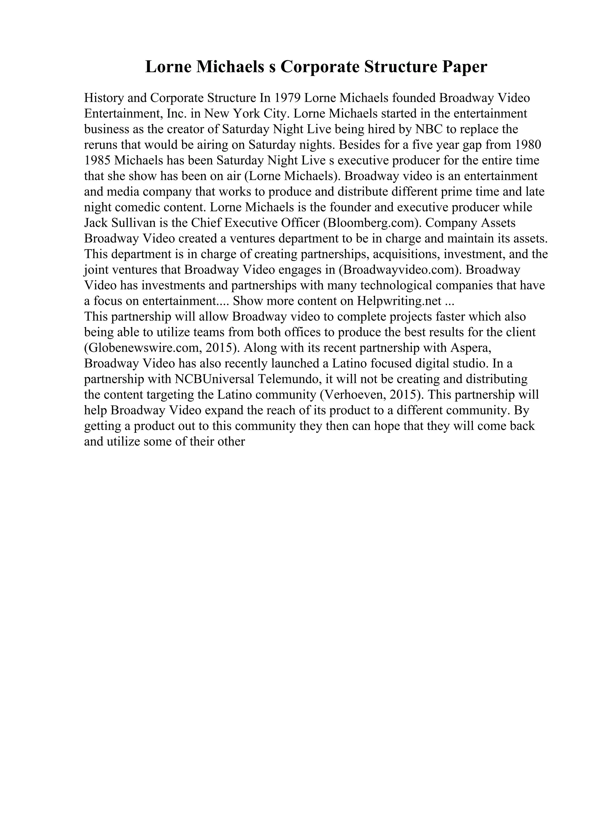 Lorne Michaels s Corporate Structure Paper
History and Corporate Structure In 1979 Lorne Michaels founded Broadway Video
Entertainment, Inc. in New York City. Lorne Michaels started in the entertainment
business as the creator of Saturday Night Live being hired by NBC to replace the
reruns that would be airing on Saturday nights. Besides for a five year gap from 1980
1985 Michaels has been Saturday Night Live s executive producer for the entire time
that she show has been on air (Lorne Michaels). Broadway video is an entertainment
and media company that works to produce and distribute different prime time and late
night comedic content. Lorne Michaels is the founder and executive producer while
Jack Sullivan is the Chief Executive Officer (Bloomberg.com). Company Assets
Broadway Video created a ventures department to be in charge and maintain its assets.
This department is in charge of creating partnerships, acquisitions, investment, and the
joint ventures that Broadway Video engages in (Broadwayvideo.com). Broadway
Video has investments and partnerships with many technological companies that have
a focus on entertainment.... Show more content on Helpwriting.net ...
This partnership will allow Broadway video to complete projects faster which also
being able to utilize teams from both offices to produce the best results for the client
(Globenewswire.com, 2015). Along with its recent partnership with Aspera,
Broadway Video has also recently launched a Latino focused digital studio. In a
partnership with NCBUniversal Telemundo, it will not be creating and distributing
the content targeting the Latino community (Verhoeven, 2015). This partnership will
help Broadway Video expand the reach of its product to a different community. By
getting a product out to this community they then can hope that they will come back
and utilize some of their other
 