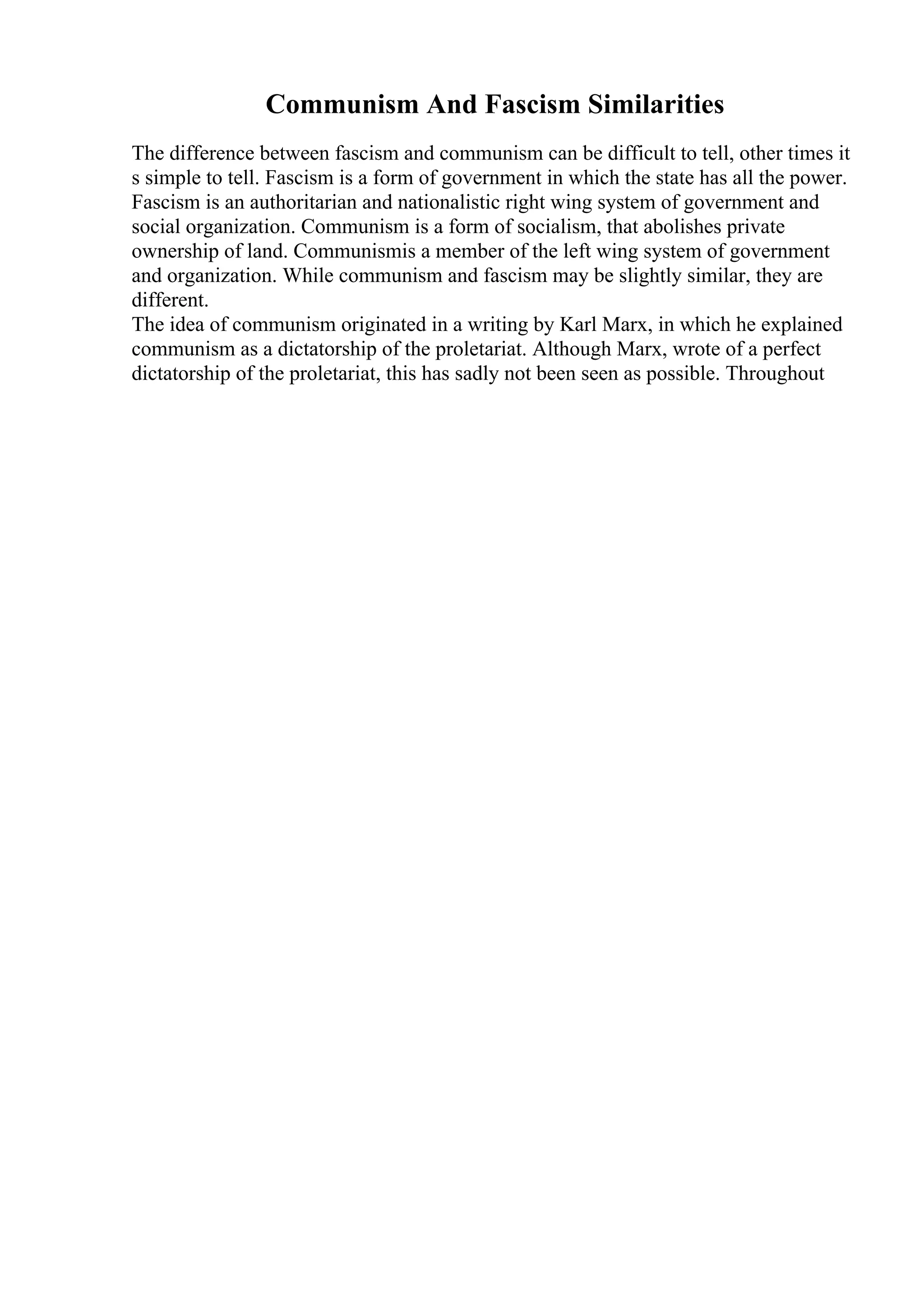 Communism And Fascism Similarities
The difference between fascism and communism can be difficult to tell, other times it
s simple to tell. Fascism is a form of government in which the state has all the power.
Fascism is an authoritarian and nationalistic right wing system of government and
social organization. Communism is a form of socialism, that abolishes private
ownership of land. Communismis a member of the left wing system of government
and organization. While communism and fascism may be slightly similar, they are
different.
The idea of communism originated in a writing by Karl Marx, in which he explained
communism as a dictatorship of the proletariat. Although Marx, wrote of a perfect
dictatorship of the proletariat, this has sadly not been seen as possible. Throughout
 