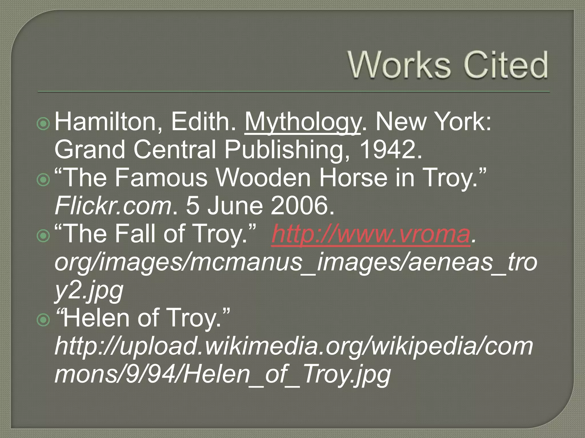 Works CitedHamilton, Edith. Mythology. New York: Grand Central Publishing, 1942.“The Famous Wooden Horse in Troy.” Flickr.com. 5 June 2006.“The Fall of Troy.”http://www.vroma. org/images/mcmanus_images/aeneas_troy2.jpg“Helen of Troy.” http://upload.wikimedia.org/wikipedia/commons/9/94/Helen_of_Troy.jpg