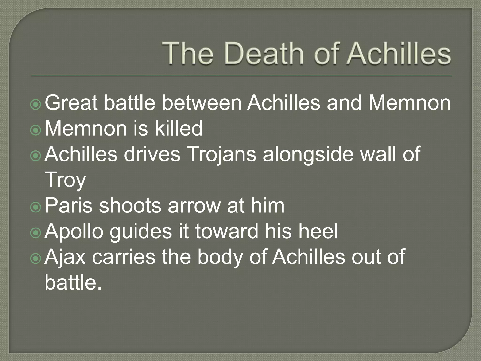 The Death of AchillesGreat battle between Achilles and MemnonMemnon is killedAchilles drives Trojans alongside wall of TroyParis shoots arrow at himApollo guides it toward his heelAjax carries the body of Achilles out of battle.