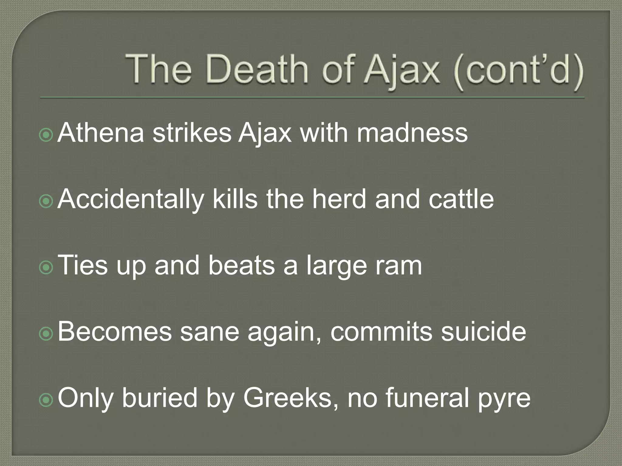 The Death of Ajax (cont’d)Athena strikes Ajax with madnessAccidentally kills the herd and cattleTies up and beats a large ramBecomes sane again, commits suicideOnly buried by Greeks, no funeral pyre