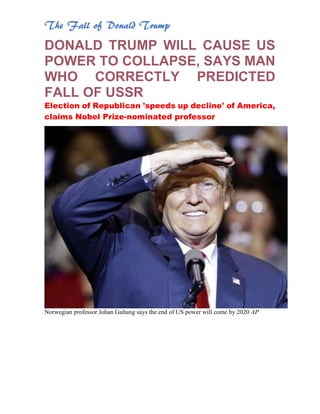 The Fall of Donald Trump
DONALD TRUMP WILL CAUSE US
POWER TO COLLAPSE, SAYS MAN
WHO CORRECTLY PREDICTED
FALL OF USSR
Election of Republican 'speeds up decline' of America,
claims Nobel Prize-nominated professor
Norwegian professor Johan Galtung says the end of US power will come by 2020 AP
 