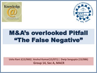 M&A’s overlooked Pitfall
 “The False Negative”


Usha Rani J(15/060)| Anshul Kumar(15/071) | Dwip Sengupta (15/086)
                    Group 14, Sec A, MACR
 
