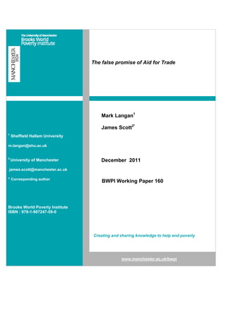 The false promise of Aid for Trade




                                      Mark Langan1

                                      James Scott2*
1
    Sheffield Hallam University

m.langan@shu.ac.uk


2
    University of Manchester          December 2011
james.scott@manchester.ac.uk

* Corresponding author
                                      BWPI Working Paper 160




Brooks World Poverty Institute
ISBN : 978-1-907247-59-0




                                  Creating and sharing knowledge to help end poverty




                                               www.manchester.ac.uk/bwpi
 