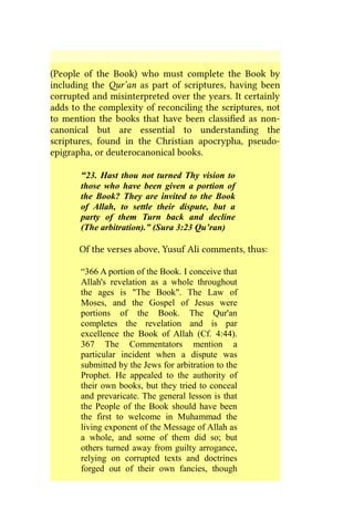 (People of the Book) who must complete the Book by
including the Qur’an as part of scriptures, having been
corrupted and misinterpreted over the years. It certainly
adds to the complexity of reconciling the scriptures, not
to mention the books that have been classified as non-
canonical but are essential to understanding the
scriptures, found in the Christian apocrypha, pseudo-
epigrapha, or deuterocanonical books.
“23. Hast thou not turned Thy vision to
those who have been given a portion of
the Book? They are invited to the Book
of Allah, to settle their dispute, but a
party of them Turn back and decline
(The arbitration).” (Sura 3:23 Qu’ran)
Of the verses above, Yusuf Ali comments, thus:
“366 A portion of the Book. I conceive that
Allah's revelation as a whole throughout
the ages is "The Book". The Law of
Moses, and the Gospel of Jesus were
portions of the Book. The Qur'an
completes the revelation and is par
excellence the Book of Allah (Cf. 4:44).
367 The Commentators mention a
particular incident when a dispute was
submitted by the Jews for arbitration to the
Prophet. He appealed to the authority of
their own books, but they tried to conceal
and prevaricate. The general lesson is that
the People of the Book should have been
the first to welcome in Muhammad the
living exponent of the Message of Allah as
a whole, and some of them did so; but
others turned away from guilty arrogance,
relying on corrupted texts and doctrines
forged out of their own fancies, though
 