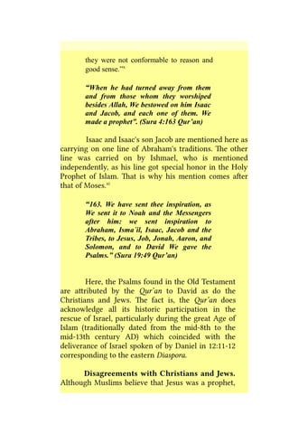 they were not conformable to reason and
good sense.”x
“When he had turned away from them
and from those whom they worshiped
besides Allah, We bestowed on him Isaac
and Jacob, and each one of them. We
made a prophet”. (Sura 4:163 Qur’an)
Isaac and Isaac's son Jacob are mentioned here as
carrying on one line of Abraham's traditions. The other
line was carried on by Ishmael, who is mentioned
independently, as his line got special honor in the Holy
Prophet of Islam. That is why his mention comes after
that of Moses.xi
“163. We have sent thee inspiration, as
We sent it to Noah and the Messengers
after him: we sent inspiration to
Abraham, Isma´il, Isaac, Jacob and the
Tribes, to Jesus, Job, Jonah, Aaron, and
Solomon, and to David We gave the
Psalms.” (Sura 19:49 Qur’an)
Here, the Psalms found in the Old Testament
are attributed by the Qur’an to David as do the
Christians and Jews. The fact is, the Qur’an does
acknowledge all its historic participation in the
rescue of Israel, particularly during the great Age of
Islam (traditionally dated from the mid-8th to the
mid-13th century AD) which coincided with the
deliverance of Israel spoken of by Daniel in 12:11-12
corresponding to the eastern Diaspora.
Disagreements with Christians and Jews.
Although Muslims believe that Jesus was a prophet,
 