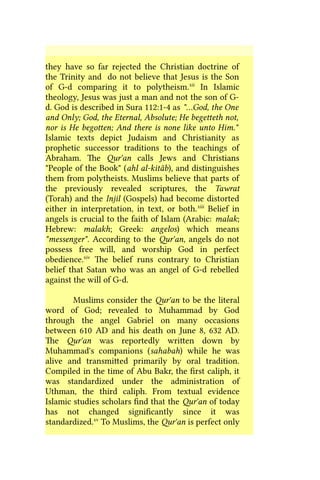 they have so far rejected the Christian doctrine of
the Trinity and do not believe that Jesus is the Son
of G-d comparing it to polytheism.xii
In Islamic
theology, Jesus was just a man and not the son of G-
d. God is described in Sura 112:1-4 as "…God, the One
and Only; God, the Eternal, Absolute; He begetteth not,
nor is He begotten; And there is none like unto Him."
Islamic texts depict Judaism and Christianity as
prophetic successor traditions to the teachings of
Abraham. The Qur'an calls Jews and Christians
"People of the Book" (ahl al-kitâb), and distinguishes
them from polytheists. Muslims believe that parts of
the previously revealed scriptures, the Tawrat
(Torah) and the Injil (Gospels) had become distorted
either in interpretation, in text, or both.xiii
Belief in
angels is crucial to the faith of Islam (Arabic: malak;
Hebrew: malakh; Greek: angelos) which means
"messenger". According to the Qur'an, angels do not
possess free will, and worship God in perfect
obedience.xiv
The belief runs contrary to Christian
belief that Satan who was an angel of G-d rebelled
against the will of G-d.
Muslims consider the Qur'an to be the literal
word of God; revealed to Muhammad by God
through the angel Gabriel on many occasions
between 610 AD and his death on June 8, 632 AD.
The Qur'an was reportedly written down by
Muhammad's companions (sahabah) while he was
alive and transmitted primarily by oral tradition.
Compiled in the time of Abu Bakr, the first caliph, it
was standardized under the administration of
Uthman, the third caliph. From textual evidence
Islamic studies scholars find that the Qur'an of today
has not changed significantly since it was
standardized.xv
To Muslims, the Qur'an is perfect only
 