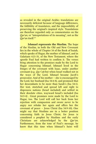 as revealed in the original Arabic; translations are
necessarily deficient because of language differences,
the fallibility of translators, and the impossibility of
preserving the original's inspired style. Translations
are therefore regarded only as commentaries on the
Qur'an, or "interpretations of its meaning", not as the
Qur'an itself.xvi
Ishmael represents the Muslim. The hope
of the Muslim, in both the Old and New Covenant
lies in the whole of Chapter 54 of the Book of Isaiah,
which speaks of Hagar, the mother of Ishmael, and in
Galatians 4:21-31, of the New Testament, where the
apostle Paul had written to confirm it. The verses
bring attention to the promises made by the Lord to
Hagar concerning Ishmael. Ishmael lived in the
fringes of the covenant with Isaac, under another
covenant (e.g. Qu r’an) but when Israel walked not in
the ways of the Lord, Ishmael became Jacob’s
prosecutor. And of his mother – she is encouraged by
the Lord, her husband (Isa 54:4-8), and promised that
her descendants to be more than Sarah’s (Isa 54:1).
Her tent, stretched and spread left and right to
dispossess nations (Israel included) and settled in
their desolate cities, wayward Israel's included (Isa
54:3-4) . Great promises were made by the Lord to
Hagar, too. The Lord will call her back from her
rejection with compassion and swore never to be
angry nor rebuke her again and offers her the
covenant of peace – Jesus Christ (Isa 54:9-10). One
might say that Muslims are in a better position
concerning faith in Jesus Christ, for Jesus is
considered a prophet by Muslims and the early
Christians are acknowledged by the Qur’an.
Furthermore, from the tone of Paul’s message, he
knew that this time when Ishmael’s heirs will
 