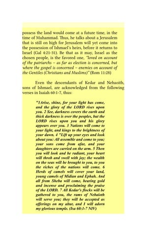 possess the land would come at a future time, in the
time of Muhammad. Thus, he talks about a Jerusalem
that is still on high for Jerusalem will yet come into
the possession of Ishmael’s heirs, before it returns to
Israel (Gal 4:21-31). Be that as it may, Israel as the
chosen people, is the favored one, “loved on account
of the patriarchs – as far as election is concerned, but
where the gospel is concerned – enemies on account of
the Gentiles (Christians and Muslims)” (Rom 11:28)
Even the descendants of Kedar and Nebaoith,
sons of Ishmael, are acknowledged from the following
verses in Isaiah 60:1-7, thus:
"1Arise, shine, for your light has come,
and the glory of the LORD rises upon
you. 2 See, darkness covers the earth and
thick darkness is over the peoples, but the
LORD rises upon you and his glory
appears over you. 3 Nations will come to
your light, and kings to the brightness of
your dawn. 4 "Lift up your eyes and look
about you: All assemble and come to you;
your sons come from afar, and your
daughters are carried on the arm. 5 Then
you will look and be radiant, your heart
will throb and swell with joy; the wealth
on the seas will be brought to you, to you
the riches of the nations will come. 6
Herds of camels will cover your land,
young camels of Midian and Ephah. And
all from Sheba will come, bearing gold
and incense and proclaiming the praise
of the LORD. 7 All Kedar's flocks will be
gathered to you, the rams of Nebaioth
will serve you; they will be accepted as
offerings on my altar, and I will adorn
my glorious temple. (Isa 60:1-7 NIV)
 