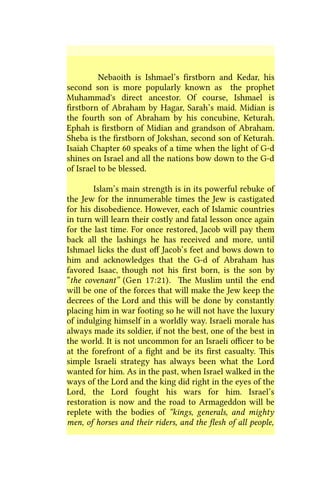 Nebaoith is Ishmael’s firstborn and Kedar, his
second son is more popularly known as the prophet
Muhammad's direct ancestor. Of course, Ishmael is
firstborn of Abraham by Hagar, Sarah’s maid. Midian is
the fourth son of Abraham by his concubine, Keturah.
Ephah is firstborn of Midian and grandson of Abraham.
Sheba is the firstborn of Jokshan, second son of Keturah.
Isaiah Chapter 60 speaks of a time when the light of G-d
shines on Israel and all the nations bow down to the G-d
of Israel to be blessed.
Islam’s main strength is in its powerful rebuke of
the Jew for the innumerable times the Jew is castigated
for his disobedience. However, each of Islamic countries
in turn will learn their costly and fatal lesson once again
for the last time. For once restored, Jacob will pay them
back all the lashings he has received and more, until
Ishmael licks the dust off Jacob’s feet and bows down to
him and acknowledges that the G-d of Abraham has
favored Isaac, though not his first born, is the son by
“the covenant” (Gen 17:21). The Muslim until the end
will be one of the forces that will make the Jew keep the
decrees of the Lord and this will be done by constantly
placing him in war footing so he will not have the luxury
of indulging himself in a worldly way. Israeli morale has
always made its soldier, if not the best, one of the best in
the world. It is not uncommon for an Israeli officer to be
at the forefront of a fight and be its first casualty. This
simple Israeli strategy has always been what the Lord
wanted for him. As in the past, when Israel walked in the
ways of the Lord and the king did right in the eyes of the
Lord, the Lord fought his wars for him. Israel’s
restoration is now and the road to Armageddon will be
replete with the bodies of “kings, generals, and mighty
men, of horses and their riders, and the flesh of all people,
 