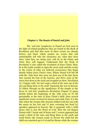 Chapter 4. The Beasts of Daniel and John
The ‘end time’ prophecies in Daniel are best seen in
the light of related prophecies that are found in the Book of
Revelation and find that most of these events are already
history and those which remain are events that will
unmistakably tell who the characters are, what they have
done, what they are doing now, will do in the future and
when they will happen. Understand that the Book of
Revelation is also called the revelation of Jesus Christ. Here,
he is the Lamb, worthy to open the seven seals and the events
in the vision of John are believed occurrences that begin
shortly before Jesus Christ’s time. Where Daniel 8:10 left off
with the ‘little horn that came out from one of the four horns
that reached the host of the heavens, and threw some of the
starry host down to the earth and trampled on them’; Revelation
12: 4 begins with ‘his tail swept a third of the stars out of the
sky and flung them to the earth’ beginning the war in heaven.
To follow through on the significance of the temple as the
focus of ‘end time’ prophecies, Revelation Chapter 12 opens
shortly before the beginning of the 1260 years in 70 AD
presumably at the time of Jesus Christ’s birth. Here several
significant events occurred in heaven and earth. First, it is the
time when the woman (the church) clothed with the sun with
the moon on her feet and 12 stars crowning her head (12
apostles) appeared in heaven. She is pregnant with a child
(Jesus who is also the Word of G-d). Then the red dragon
(Satan) with 7 heads and 10 horns and 7 crowns appeared and
swept a third of the stars and flung them to the earth and
stood before the woman ready to devour the child but the
child was snatched up to G-d and his throne while the woman
 