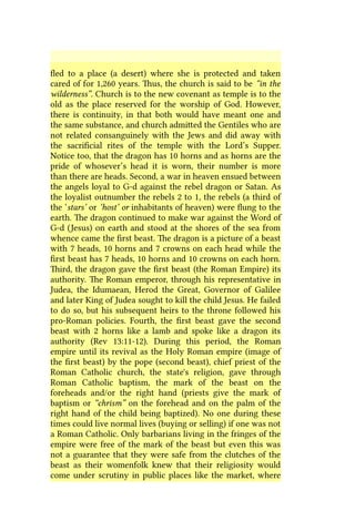 fled to a place (a desert) where she is protected and taken
cared of for 1,260 years. Thus, the church is said to be “in the
wilderness”. Church is to the new covenant as temple is to the
old as the place reserved for the worship of God. However,
there is continuity, in that both would have meant one and
the same substance, and church admitted the Gentiles who are
not related consanguinely with the Jews and did away with
the sacrificial rites of the temple with the Lord’s Supper.
Notice too, that the dragon has 10 horns and as horns are the
pride of whosever’s head it is worn, their number is more
than there are heads. Second, a war in heaven ensued between
the angels loyal to G-d against the rebel dragon or Satan. As
the loyalist outnumber the rebels 2 to 1, the rebels (a third of
the ‘stars’ or ‘host’ or inhabitants of heaven) were flung to the
earth. The dragon continued to make war against the Word of
G-d (Jesus) on earth and stood at the shores of the sea from
whence came the first beast. The dragon is a picture of a beast
with 7 heads, 10 horns and 7 crowns on each head while the
first beast has 7 heads, 10 horns and 10 crowns on each horn.
Third, the dragon gave the first beast (the Roman Empire) its
authority. The Roman emperor, through his representative in
Judea, the Idumaean, Herod the Great, Governor of Galilee
and later King of Judea sought to kill the child Jesus. He failed
to do so, but his subsequent heirs to the throne followed his
pro-Roman policies. Fourth, the first beast gave the second
beast with 2 horns like a lamb and spoke like a dragon its
authority (Rev 13:11-12). During this period, the Roman
empire until its revival as the Holy Roman empire (image of
the first beast) by the pope (second beast), chief priest of the
Roman Catholic church, the state's religion, gave through
Roman Catholic baptism, the mark of the beast on the
foreheads and/or the right hand (priests give the mark of
baptism or “chrism” on the forehead and on the palm of the
right hand of the child being baptized). No one during these
times could live normal lives (buying or selling) if one was not
a Roman Catholic. Only barbarians living in the fringes of the
empire were free of the mark of the beast but even this was
not a guarantee that they were safe from the clutches of the
beast as their womenfolk knew that their religiosity would
come under scrutiny in public places like the market, where
 