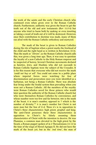 the work of the saints and the early Christian church who
continued even when given over to the Roman Catholic
church. Furthermore, authority was given the beast to get the
truth out of the old and new testaments (Rev 11:3-6) but
anyone who tried to harm both by making or even inserting
or taking a word of truth out of it will be destroyed. However,
once their contribution to doctrine was made, many of them
ran afoul with the Roman Catholic orthodoxy and martyred.
The mark of the beast is given to Roman Catholics
during the rite of baptism when a priest marks the forehead of
the child and the right hand as is written in Revelation 13:16.
Thus the mark or “chrism”, as the Roman Catholic church calls
this, was given a long time ago. Then, it was easy to question
the loyalty of a non-Catholic to the Holy Roman emperor and
be suspected of heresy. Several Christian movements declared
as heretics, Jews, and Muslims who did not succumb to
Roman Catholic baptism were the subject of the Crusades. It
is for this reason that everyone who did not receive the mark
‘could not buy or sell’. You could not come to a public place
where imperial forces were watching for fear of
discrimination and persecution once you were identified as a
barbarian, not being a Roman Catholic. There was absolute
fear living under the feudal system then prevailing when you
were not a Roman Catholic. All the members of the royalty
were Roman Catholics saved for those princes who would
later question the authority of the Roman Catholic church but
who were themselves Roman Catholics by convenience, and
whose number were too few and far between. 666 is the mark
of the beast. 6 is man’s number, opposed to 7 which is the
number of divinity.xvii
6 is man’s number but Christ is not
mere man but the Son of G-d. Three 6’s is in opposition to
Christ’s three characteristics: high priest, prophet and king.
The anti-Christ possesses these three characteristics in
opposition to Christ’s by falsely assuming these
characteristics of Christ with the intention to deceive. He was
Phannias, a common man elevated to the high priest by the
Sicarii, a Roman puppet spoken of in 2 Thessalonians 2:1-12 in
the time of the reign of Herod Agrippa II. He did not have the
mark of the beast yet, but in the ‘end time’, the man of
 