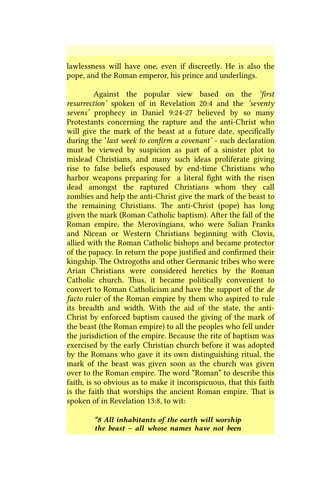 lawlessness will have one, even if discreetly. He is also the
pope, and the Roman emperor, his prince and underlings.
Against the popular view based on the ‘first
resurrection’ spoken of in Revelation 20:4 and the ‘seventy
sevens’ prophecy in Daniel 9:24-27 believed by so many
Protestants concerning the rapture and the anti-Christ who
will give the mark of the beast at a future date, specifically
during the ‘last week to confirm a covenant’ - such declaration
must be viewed by suspicion as part of a sinister plot to
mislead Christians, and many such ideas proliferate giving
rise to false beliefs espoused by end-time Christians who
harbor weapons preparing for a literal fight with the risen
dead amongst the raptured Christians whom they call
zombies and help the anti-Christ give the mark of the beast to
the remaining Christians. The anti-Christ (pope) has long
given the mark (Roman Catholic baptism). After the fall of the
Roman empire, the Merovingians, who were Salian Franks
and Nicean or Western Christians beginning with Clovis,
allied with the Roman Catholic bishops and became protector
of the papacy. In return the pope justified and confirmed their
kingship. The Ostrogoths and other Germanic tribes who were
Arian Christians were considered heretics by the Roman
Catholic church. Thus, it became politically convenient to
convert to Roman Catholicism and have the support of the de
facto ruler of the Roman empire by them who aspired to rule
its breadth and width. With the aid of the state, the anti-
Christ by enforced baptism caused the giving of the mark of
the beast (the Roman empire) to all the peoples who fell under
the jurisdiction of the empire. Because the rite of baptism was
exercised by the early Christian church before it was adopted
by the Romans who gave it its own distinguishing ritual, the
mark of the beast was given soon as the church was given
over to the Roman empire. The word “Roman” to describe this
faith, is so obvious as to make it inconspicuous, that this faith
is the faith that worships the ancient Roman empire. That is
spoken of in Revelation 13:8, to wit:
“8 All inhabitants of the earth will worship
the beast – all whose names have not been
 