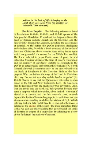 written in the book of life belonging to the
Lamb that was slain from the creation of
the world.” (Rev 13:8 NIV)
The False Prophet. The following references found
in Revelations 16:12-14; 19:19-21; and 20:7-10 speaks of the
false prophet. Revelation 16 speaks of the dragon or Satan; the
beast or Roman Catholic church and its following; and the
false prophet leading the Muslims, including the descendants
of Ishmael. At the outset, the Qur’an perplexes theologians
and scholars alike, for while it holds so many of the truths of
Jews and Christians, there remains some sticky issues upon
which are grounded the reason for the Middle East conflict.
The Jews’ unbelief in Jesus Christ; some of powerful and
influential Muslims’ denial of the time of Israel’s restoration;
and the majority of Christians’ inability to comprehend the
Qur’an as 'categorically' embodying the covenant of G-d with
Ishmael; although Muhammad may be the one referred to in
the Book of Revelation in the Christian Bible as the false
prophet. Who can fathom the ways of the Lord. As Christians
often say, “we are but mere clay and the Lord is the potter” (Jer
18:6-7). That is to say that the Qur'an may yet evolve its own
canon as the Old and New Testaments have. Its final form
may be reconciled with the much older two covenants. Also,
that the terms used are used, e.g. false prophet, because they
serve a purpose which is to define, albeit limited. However, if
viewed as a concept, and in this particular case, to reach
beyond the limits of human language in its definition, we can
attain an understanding much like the wisdom of G_d. Which
is to say that one belief while true to its own set of believers is
defined as the enemy of the other. The more important thing
is that we gain an understanding that goes beyond the limits
of doctrine or dogma of a single faith by affording us a view
of one faith from the position of another.
 
