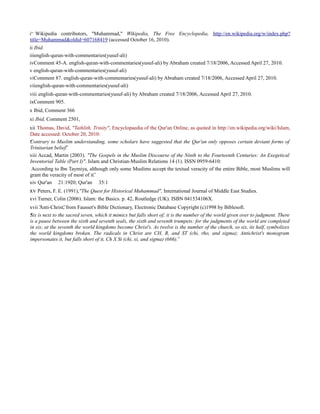 i“ Wikipedia contributors, "Muhammad," Wikipedia, The Free Encyclopedia, http://en.wikipedia.org/w/index.php?
title=Muhammad&oldid=607168419 (accessed October 16, 2010).
ii Ibid.
iiienglish-quran-with-commentaries(yusuf-ali)
ivComment 45-A. english-quran-with-commentaries(yusuf-ali) by Abraham created 7/18/2006, Accessed April 27, 2010.
v english-quran-with-commentaries(yusuf-ali)
viComment 87. english-quran-with-commentaries(yusuf-ali) by Abraham created 7/18/2006, Accessed April 27, 2010.
viienglish-quran-with-commentaries(yusuf-ali)
viii english-quran-with-commentaries(yusuf-ali) by Abraham created 7/18/2006, Accessed April 27, 2010.
ixComment 905.
x Ibid, Comment 366
xi Ibid, Comment 2501,
xii Thomas, David, "Tathlith, Trinity", Encyclopaedia of the Qur'an Online, as quoted in http://en.wikipedia.org/wiki/Islam,
Date accessed: October 20, 2010:
Contrary to Muslim understanding, some scholars have suggested that the Qur'an only opposes certain deviant forms of“
Trinitarian belief.”
xiii Accad, Martin (2003). "The Gospels in the Muslim Discourse of the Ninth to the Fourteenth Centuries: An Exegetical
Inventorial Table (Part I)". Islam and Christian-Muslim Relations 14 (1). ISSN 0959-6410:
According to Ibn Taymiya, although only some Muslims accept the textual veracity of the entire Bible, most Muslims will
grant the veracity of most of it.”
xiv Qur'an 21:1920; Qur'an 35:1–
xv Peters, F. E. (1991),"The Quest for Historical Muhammad", International Journal of Middle East Studies.
xvi Turner, Colin (2006). Islam: the Basics. p. 42, Routledge (UK). ISBN 041534106X.
xvii “Anti-Christ, from Fausset's Bible Dictionary, Electronic Database Copyright (c)1998 by Biblesoft.”
Six is next to the sacred seven, which it mimics but falls short of; it is the number of the world given over to judgment. There“
is a pause between the sixth and seventh seals, the sixth and seventh trumpets: for the judgments of the world are completed
in six; at the seventh the world kingdoms become Christ's. As twelve is the number of the church, so six, its half, symbolizes
the world kingdoms broken. The radicals in Christ are CH, R, and ST (chi, rho, and sigma); Antichrist's monogram
impersonates it, but falls short of it, Ch X St (chi, xi, and sigma) (666).”
 