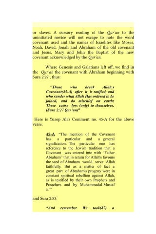 or slaves. A cursory reading of the Qur’an to the
uninitiated novice will not escape to note the word
covenant used and the names of Israelites like Moses,
Noah, David, Jonah and Abraham of the old covenant
and Jesus, Mary and John the Baptist of the new
covenant acknowledged by the Qur’an.
Where Genesis and Galatians left off, we find in
the Qur’an the covenant with Abraham beginning with
Sura 2:27 , thus:
“Those who break Allah.s
Covenant(45-A) after it is ratified, and
who sunder what Allah Has ordered to be
joined, and do mischief on earth:
These cause loss (only) to themselves.
(Sura 2:27 Qur’an)iii
Here is Yusop Ali's Comment no. 45-A for the above
verse:
45-A “The mention of the Covenant
has a particular and a general
signification. The particular one has
reference to the Jewish tradition that a
Covenant was entered into with “Father
Abraham” that in return for Allah's favours
the seed of Abraham would serve Allah
faithfully. But as a matter of fact a
great part of Abraham's progeny were in
constant spiritual rebellion against Allah,
as is testified by their own Prophets and
Preachers and by Muhammadal-Mustaf
a.”iv
and Sura 2:83:
“And remember We took(87) a
 