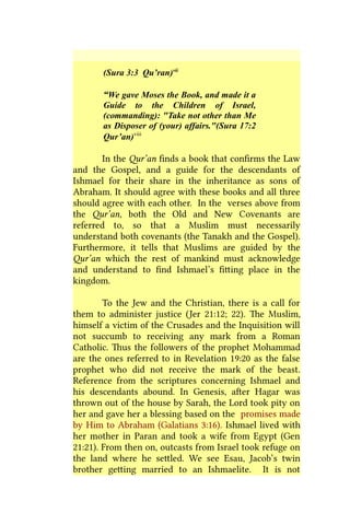 (Sura 3:3 Qu’ran)vii
“We gave Moses the Book, and made it a
Guide to the Children of Israel,
(commanding): "Take not other than Me
as Disposer of (your) affairs."(Sura 17:2
Qur’an)viii
In the Qur’an finds a book that confirms the Law
and the Gospel, and a guide for the descendants of
Ishmael for their share in the inheritance as sons of
Abraham. It should agree with these books and all three
should agree with each other. In the verses above from
the Qur’an, both the Old and New Covenants are
referred to, so that a Muslim must necessarily
understand both covenants (the Tanakh and the Gospel).
Furthermore, it tells that Muslims are guided by the
Qur’an which the rest of mankind must acknowledge
and understand to find Ishmael’s fitting place in the
kingdom.
To the Jew and the Christian, there is a call for
them to administer justice (Jer 21:12; 22). The Muslim,
himself a victim of the Crusades and the Inquisition will
not succumb to receiving any mark from a Roman
Catholic. Thus the followers of the prophet Mohammad
are the ones referred to in Revelation 19:20 as the false
prophet who did not receive the mark of the beast.
Reference from the scriptures concerning Ishmael and
his descendants abound. In Genesis, after Hagar was
thrown out of the house by Sarah, the Lord took pity on
her and gave her a blessing based on the promises made
by Him to Abraham (Galatians 3:16). Ishmael lived with
her mother in Paran and took a wife from Egypt (Gen
21:21). From then on, outcasts from Israel took refuge on
the land where he settled. We see Esau, Jacob’s twin
brother getting married to an Ishmaelite. It is not
 