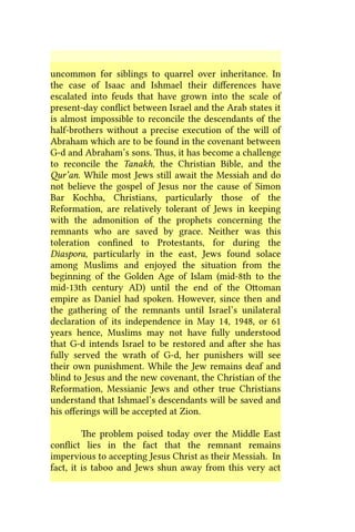 uncommon for siblings to quarrel over inheritance. In
the case of Isaac and Ishmael their differences have
escalated into feuds that have grown into the scale of
present-day conflict between Israel and the Arab states it
is almost impossible to reconcile the descendants of the
half-brothers without a precise execution of the will of
Abraham which are to be found in the covenant between
G-d and Abraham’s sons. Thus, it has become a challenge
to reconcile the Tanakh, the Christian Bible, and the
Qur’an. While most Jews still await the Messiah and do
not believe the gospel of Jesus nor the cause of Simon
Bar Kochba, Christians, particularly those of the
Reformation, are relatively tolerant of Jews in keeping
with the admonition of the prophets concerning the
remnants who are saved by grace. Neither was this
toleration confined to Protestants, for during the
Diaspora, particularly in the east, Jews found solace
among Muslims and enjoyed the situation from the
beginning of the Golden Age of Islam (mid-8th to the
mid-13th century AD) until the end of the Ottoman
empire as Daniel had spoken. However, since then and
the gathering of the remnants until Israel’s unilateral
declaration of its independence in May 14, 1948, or 61
years hence, Muslims may not have fully understood
that G-d intends Israel to be restored and after she has
fully served the wrath of G-d, her punishers will see
their own punishment. While the Jew remains deaf and
blind to Jesus and the new covenant, the Christian of the
Reformation, Messianic Jews and other true Christians
understand that Ishmael’s descendants will be saved and
his offerings will be accepted at Zion.
The problem poised today over the Middle East
conflict lies in the fact that the remnant remains
impervious to accepting Jesus Christ as their Messiah. In
fact, it is taboo and Jews shun away from this very act
 