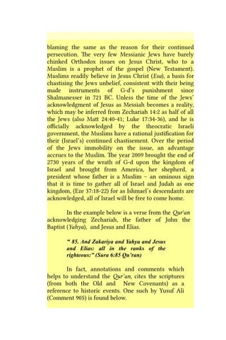 blaming the same as the reason for their continued
persecution. The very few Messianic Jews have barely
chinked Orthodox issues on Jesus Christ, who to a
Muslim is a prophet of the gospel (New Testament).
Muslims readily believe in Jesus Christ (Esa), a basis for
chastising the Jews unbelief, consistent with their being
made instruments of G-d’s punishment since
Shalmanesser in 721 BC. Unless the time of the Jews’
acknowledgment of Jesus as Messiah becomes a reality,
which may be inferred from Zechariah 14:2 as half of all
the Jews (also Matt 24:40-41; Luke 17:34-36), and he is
officially acknowledged by the theocratic Israeli
government, the Muslims have a rational justification for
their (Israel’s) continued chastisement. Over the period
of the Jews immobility on the issue, an advantage
accrues to the Muslim. The year 2009 brought the end of
2730 years of the wrath of G-d upon the kingdom of
Israel and brought from America, her shepherd, a
president whose father is a Muslim – an ominous sign
that it is time to gather all of Israel and Judah as one
kingdom, (Eze 37:18-22) for as Ishmael’s descendants are
acknowledged, all of Israel will be free to come home.
In the example below is a verse from the Qur'an
acknowledging Zechariah, the father of John the
Baptist (Yahya), and Jesus and Elias.
“ 85. And Zakariya and Yahya and Jesus
and Elias: all in the ranks of the
righteous:” (Sura 6:85 Qu’ran)
In fact, annotations and comments which
helps to understand the Qur’an, cites the scriptures
(from both the Old and New Covenants) as a
reference to historic events. One such by Yusuf Ali
(Comment 905) is found below.
 