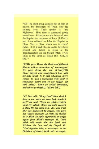 “905 The third group consists not of men of
action, but Preachers of Truth, who led
solitary lives. Their epithet is: "the
Righteous." They form a connected group
round Jesus. Zakariya was the father of John
the Baptist, the precursor of Jesus (3:37-41);
and Jesus referred to John the Baptist as
Elias: "this is Elias, which was to come"
(Matt. 11:14 ); and Elias is said to have been
present and talked to Jesus at the
Transfiguration on the Mount (Matt. 17:3).
Elias is the same as Elijah (Cf. 37:123).
(R).”ix
“87.We gave Moses the Book and followed
him up with a succession of messengers;
We gave Jesus the son of Mary(90)
Clear (Signs) and strengthened him with
the holy spirit. Is it that whenever there
comes to you a messenger with what ye
yourselves desire not, ye are puffed up
with pride?- Some ye called impostors,
and others ye slay(91)!” (Sura 2:87)
“47. She said: "O my Lord! How shall I
have a son when no man hath touched
me?" He said: "Even so: Allah createth
what He willeth: When He hath decreed
a plan, He but saith to it, ´Be,´ and it is!
She was addressed by angels, who gave
her Allah's message. In reply she speaks
as to Allah. In reply, apparently an angel
again gives Allah's message. 48. "And
Allah will teach him the Book and
Wisdom, the Law and the Gospel, 49.
"And (appoint him) a messenger to the
Children of Israel, (with this message):
 