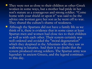    They were not as close to their children as other Greek
    women in some ways, but a mother had pride in her
    son's stature as a courageous and strong soldier. “Come
    home with your shield or upon it” was said to be the
    advice one woman gave her son as he went off to war.
    They shared the culture's shame of weakness.
   Although the Spartans did not have a family life as we
    think of it, there is evidence that in some cases at least
    Spartan men and women had close ties to their children
    as well as with each other. Their system certainly was
    well-ordered and avoided the "moral degeneration"
    which they despised in the Athenians who they saw as
    wallowing in luxuries. And their is no doubt that the
    system produced strong soldiers. The Spartan army was
    legendary in ancient Greece, and the legend continues
    to this day.
 