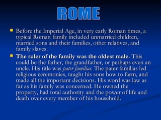    Before the Imperial Age, in very early Roman times, a
    typical Roman family included unmarried children,
    married sons and their families, other relatives, and
    family slaves. 
   The ruler of the family was the oldest male. This
    could be the father, the grandfather, or perhaps even an
    uncle. His title was pater familias. The pater familias led
    religious ceremonies, taught his sons how to farm, and
    made all the important decisions. His word was law as
    far as his family was concerned. He owned the
    property, had total authority and the power of life and
    death over every member of his household. 
 