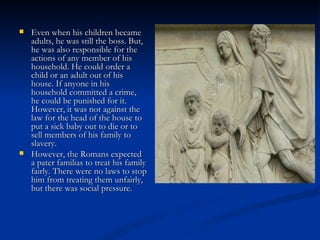    Even when his children became
    adults, he was still the boss. But,
    he was also responsible for the
    actions of any member of his
    household. He could order a
    child or an adult out of his
    house. If anyone in his
    household committed a crime,
    he could be punished for it.
    However, it was not against the
    law for the head of the house to
    put a sick baby out to die or to
    sell members of his family to
    slavery.
   However, the Romans expected
    a pater familias to treat his family
    fairly. There were no laws to stop
    him from treating them unfairly,
    but there was social pressure.  
 