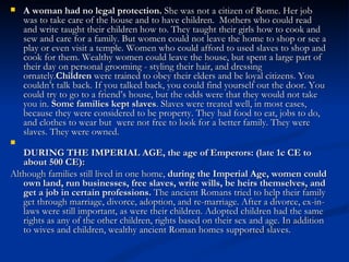   A woman had no legal protection. She was not a citizen of Rome. Her job
    was to take care of the house and to have children.  Mothers who could read
    and write taught their children how to. They taught their girls how to cook and
    sew and care for a family. But women could not leave the home to shop or see a
    play or even visit a temple. Women who could afford to used slaves to shop and
    cook for them. Wealthy women could leave the house, but spent a large part of
    their day on personal grooming - styling their hair, and dressing
    ornately.Children were trained to obey their elders and be loyal citizens. You
    couldn’t talk back. If you talked back, you could find yourself out the door. You
    could try to go to a friend’s house, but the odds were that they would not take
    you in. Some families kept slaves. Slaves were treated well, in most cases,
    because they were considered to be property. They had food to eat, jobs to do,
    and clothes to wear but were not free to look for a better family. They were
    slaves. They were owned.

   DURING THE IMPERIAL AGE, the age of Emperors: (late 1c CE to
   about 500 CE):
Although families still lived in one home, during the Imperial Age, women could
   own land, run businesses, free slaves, write wills, be heirs themselves, and
   get a job in certain professions. The ancient Romans tried to help their family
   get through marriage, divorce, adoption, and re-marriage. After a divorce, ex-in-
   laws were still important, as were their children. Adopted children had the same
   rights as any of the other children, rights based on their sex and age. In addition
   to wives and children, wealthy ancient Roman homes supported slaves.
 
