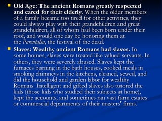    Old Age: The ancient Romans greatly respected
    and cared for their elderly. When the older members
    of a family became too tired for other activities, they
    could always play with their grandchildren and great
    grandchildren, all of whom had been born under their
    roof, and would one day be honoring them at
    the Parentalia, the festival of the dead.
   Slaves: Wealthy ancient Romans had slaves. In
    some homes, slaves were treated like valued servants. In
    others, they were severely abused. Slaves kept the
    furnaces burning in the bath houses, cooked meals in
    smoking chimneys in the kitchens, cleaned, sewed, and
    did the household and garden labor for wealthy
    Romans. Intelligent and gifted slaves also tutored the
    kids (those kids who studied their subjects at home),
    kept the accounts, and sometimes ran vast farm estates
    or commercial departments of their masters' firms.
 