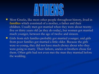    Most Greeks, like most other people throughout history, lived in 
    families which consisted of a mother, a father and their
    children. Usually men got married when they were about twenty-
    five or thirty years old (as they do today), but women got married
    much younger, between the age of twelve and sixteen.
   Girls from rich families probably got married younger, and girls
    from poor families got married a little older. Because the girls
    were so young, they did not have much choice about who they
    were going to marry. Their fathers, uncles or brothers chose for
    them. Often girls had not even met the man they married before
    the wedding.
 